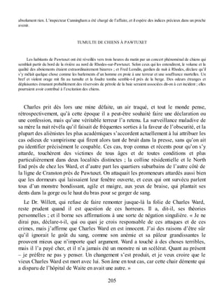 absolument rien. L’inspecteur Cunningham a été chargé de l’affaire, et il espère des indices précieux dans un proche
avenir.
TUMULTE DE CHIENS À PAWTUXET
Les habitants de Pawtuxet ont été réveillés vers trois heures du matin par un concert phénoménal de chiens qui
semblait partir du bord de la rivière au nord de Rhodes-sur-Pawtuxet. Selon ceux qui les entendirent, le volume et la
qualité des aboiements étaient extraordinairement bizarres ; et Fred Lemdin, gardien de nuit à Rhodes, déclare qu’il
s’y mêlait quelque chose comme les hurlements d’un homme en proie à une terreur et une souffrance mortelles. Un
bref et violent orage mit fin au tumulte et la foudre tomba semble-t-il près de la berge. Des odeurs étranges et
déplaisantes émanant probablement des réservoirs de pétrole de la baie seraient associées dit-on à cet incident ; elles
pourraient avoir contribué à l’excitation des chiens.
Charles prit dès lors une mine défaite, un air traqué, et tout le monde pense,
rétrospectivement, qu’à cette époque il a peut-être souhaité faire une déclaration ou
une confession, mais qu’une véritable terreur l’a retenu. La surveillance maladive de
sa mère la nuit révéla qu’il faisait de fréquentes sorties à la faveur de l’obscurité, et la
plupart des aliénistes les plus académiques s’accordent actuellement à lui attribuer les
cas odieux de vampirisme qui firent alors tant de bruit dans la presse, sans qu’on ait
pu identifier précisément le coupable. Ces cas, trop connus et récents pour qu’on s’y
attarde, touchèrent des victimes de tous âges et de toutes conditions et plus
particulièrement dans deux localités distinctes ; la colline résidentielle et le North
End près de chez les Ward, et d’autre part les quartiers suburbains de l’autre côté de
la ligne de Cranston près de Pawtuxet. On attaquait les promeneurs attardés aussi bien
que les dormeurs qui laissaient leur fenêtre ouverte, et ceux qui ont survécu parlent
tous d’un monstre bondissant, agile et maigre, aux yeux de braise, qui plantait ses
dents dans la gorge ou le haut du bras pour se gorger de sang.
Le Dr. Willett, qui refuse de faire remonter jusque-là la folie de Charles Ward,
reste prudent quand il est question de ces horreurs. Il a, dit-il, ses théories
personnelles ; et il borne ses affirmations à une sorte de négation singulière. « Je ne
dirai pas, déclare-t-il, qui ou quoi je crois responsable de ces attaques et de ces
crimes, mais j’affirme que Charles Ward en est innocent. J’ai des raisons d’être sûr
qu’il ignorait le goût du sang, comme son anémie et sa pâleur grandissantes le
prouvent mieux que n’importe quel argument. Ward a touché à des choses terribles,
mais il l’a payé cher, et il n’a jamais été un monstre ni un scélérat. Quant au présent
– je préfère ne pas y penser. Un changement s’est produit, et je veux croire que le
vieux Charles Ward est mort avec lui. Son âme en tout cas, car cette chair démente qui
a disparu de l’hôpital de Waite en avait une autre. »
205
 