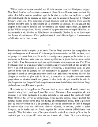 Willett parle en homme autorisé, car il était souvent chez les Ward pour soigner
Mrs. Ward dont les nerfs avaient commencé à céder. Ses veilles nocturnes avaient fait
naître des hallucinations morbides qu’elle hésitait à confier au médecin, et qu’il
affectait devant elle de prendre en riant, mais qui lui donnaient beaucoup à réfléchir
lorsqu’il était seul. Ces fantasmes avaient toujours trait aux faibles bruits qu’elle
croyait entendre dans le laboratoire et la chambre du grenier, et soulignaient les
soupirs et les sanglots étouffés qui survenaient à des heures impossibles. Au début de
juillet Willett envoya Mrs. Ward à Atlantic City pour une cure de repos illimitée, et
recommanda à Mr. Ward et au défaillant et insaisissable Charles de ne lui écrire que
des lettres réconfortantes. C’est probablement à cette fuite obligée et à contrecœur
qu’elle doit sa vie et sa raison.
2
Peu de temps après le départ de sa mère, Charles Ward entreprit des pourparlers au
sujet du bungalow de Pawtuxet. C’était une petite construction sordide, en bois, avec
un garage en ciment, haut perchée sur la rive maigrement peuplée de la rivière un peu
au-dessus de Rhodes, mais pour une raison mystérieuse le jeune homme n’en voulait
pas d’autre. Il ne laissa aucun répit aux agents immobiliers jusqu’à ce que l’un d’eux
l’obtienne pour lui d’un propriétaire réticent à un prix exorbitant, et dès qu’elle fut
libre il en prit possession à la faveur de l’obscurité, y transportant dans un gros
camion fermé tout le contenu de son laboratoire du grenier, y compris les livres
étranges et aussi les ouvrages modernes qu’il avait pris dans son bureau. Il avait fait
charger ce camion au plus noir de la nuit, et son père se rappelle seulement avoir
perçu dans un demi-sommeil des jurons et des bruits de pas étouffés la nuit du
déménagement. Après quoi Charles reprit son ancienne installation au troisième étage
et abandonna complètement le grenier.
Il reporta sur le bungalow de Pawtuxet tout le secret dont il avait entouré son
domaine du grenier, sauf qu’il semblait avoir désormais deux complices de ses
mystères ; un métis portugais à la mine patibulaire, qui venait des docks de South
Main Street et lui servait de domestique, et un inconnu cultivé, mince, portant des
lunettes noires et une barbe drue non taillée et apparemment teinte, dont la position
était de toute évidence celle d’un confrère. Les voisins essayèrent en vain d’engager
la conversation avec ces individus bizarres. Gomès, le mulâtre, parlait à peine
l’anglais, et le barbu, qui se faisait appeler Dr. Allen, suivait délibérément son
exemple. Ward lui-même tenta d’être plus aimable, mais il ne réussit qu’à exciter la
curiosité par ses propos décousus sur ses travaux de chimie. Des bruits étranges
206
 