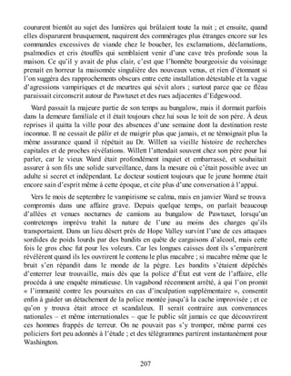 coururent bientôt au sujet des lumières qui brûlaient toute la nuit ; et ensuite, quand
elles disparurent brusquement, naquirent des commérages plus étranges encore sur les
commandes excessives de viande chez le boucher, les exclamations, déclamations,
psalmodies et cris étouffés qui semblaient venir d’une cave très profonde sous la
maison. Ce qu’il y avait de plus clair, c’est que l’honnête bourgeoisie du voisinage
prenait en horreur la maisonnée singulière des nouveaux venus, et rien d’étonnant si
l’on suggéra des rapprochements obscurs entre cette installation détestable et la vague
d’agressions vampiriques et de meurtres qui sévit alors ; surtout parce que ce fléau
paraissait circonscrit autour de Pawtuxet et des rues adjacentes d’Edgewood.
Ward passait la majeure partie de son temps au bungalow, mais il dormait parfois
dans la demeure familiale et il était toujours chez lui sous le toit de son père. À deux
reprises il quitta la ville pour des absences d’une semaine dont la destination reste
inconnue. Il ne cessait de pâlir et de maigrir plus que jamais, et ne témoignait plus la
même assurance quand il répétait au Dr. Willett sa vieille histoire de recherches
capitales et de proches révélations. Willett l’attendait souvent chez son père pour lui
parler, car le vieux Ward était profondément inquiet et embarrassé, et souhaitait
assurer à son fils une solide surveillance, dans la mesure où c’était possible avec un
adulte si secret et indépendant. Le docteur soutient toujours que le jeune homme était
encore sain d’esprit même à cette époque, et cite plus d’une conversation à l’appui.
Vers le mois de septembre le vampirisme se calma, mais en janvier Ward se trouva
compromis dans une affaire grave. Depuis quelque temps, on parlait beaucoup
d’allées et venues nocturnes de camions au bungalow de Pawtuxet, lorsqu’un
contretemps imprévu trahit la nature de l’une au moins des charges qu’ils
transportaient. Dans un lieu désert près de Hope Valley survint l’une de ces attaques
sordides de poids lourds par des bandits en quête de cargaisons d’alcool, mais cette
fois le gros choc fut pour les voleurs. Car les longues caisses dont ils s’emparèrent
révélèrent quand ils les ouvrirent le contenu le plus macabre ; si macabre même que le
bruit s’en répandit dans le monde de la pègre. Les bandits s’étaient dépêchés
d’enterrer leur trouvaille, mais dès que la police d’État eut vent de l’affaire, elle
procéda à une enquête minutieuse. Un vagabond récemment arrêté, à qui l’on promit
« l’immunité contre les poursuites en cas d’inculpation supplémentaire », consentit
enfin à guider un détachement de la police montée jusqu’à la cache improvisée ; et ce
qu’on y trouva était atroce et scandaleux. Il serait contraire aux convenances
nationales – et même internationales – que le public sût jamais ce que découvrirent
ces hommes frappés de terreur. On ne pouvait pas s’y tromper, même parmi ces
policiers fort peu adonnés à l’étude ; et des télégrammes partirent instantanément pour
Washington.
207
 