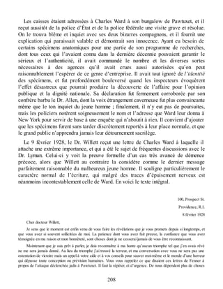 Les caisses étaient adressées à Charles Ward à son bungalow de Pawtuxet, et il
reçut aussitôt de la police d’État et de la police fédérale une visite grave et résolue.
On le trouva blême et inquiet avec ses deux bizarres compagnons, et il fournit une
explication qui paraissait valable et démontrait son innocence. Ayant eu besoin de
certains spécimens anatomiques pour une partie de son programme de recherches,
dont tous ceux qui l’avaient connu dans la dernière décennie pouvaient garantir le
sérieux et l’authenticité, il avait commandé le nombre et les diverses sortes
nécessaires à des agences qu’il avait crues aussi autorisées qu’on peut
raisonnablement l’espérer de ce genre d’entreprise. Il avait tout ignoré de l’identité
des spécimens, et fut profondément bouleversé quand les inspecteurs évoquèrent
l’effet désastreux que pourrait produire la découverte de l’affaire pour l’opinion
publique et la dignité nationale. Sa déclaration fut fermement corroborée par son
confrère barbu le Dr. Allen, dont la voix étrangement caverneuse fut plus convaincante
même que le ton inquiet du jeune homme ; finalement, il n’y eut pas de poursuites,
mais les policiers notèrent soigneusement le nom et l’adresse que Ward leur donna à
New York pour servir de base à une enquête qui n’aboutit à rien. Il convient d’ajouter
que les spécimens furent sans tarder discrètement reportés à leur place normale, et que
le grand public n’apprendra jamais leur détournement sacrilège.
Le 9 février 1928, le Dr. Willett reçut une lettre de Charles Ward à laquelle il
attache une extrême importance, et qui a été le sujet de fréquentes discussions avec le
Dr. Lyman. Celui-ci y voit la preuve formelle d’un cas très avancé de démence
précoce, alors que Willett au contraire la considère comme le dernier message
parfaitement raisonnable du malheureux jeune homme. Il souligne particulièrement le
caractère normal de l’écriture, qui malgré des traces d’épuisement nerveux est
néanmoins incontestablement celle de Ward. En voici le texte intégral.
100, Prospect St.
Providence, R.I.
8 février 1928
Cher docteur Willett,
Je sens que le moment est enfin venu de vous faire les révélations que je vous promets depuis si longtemps, et
que vous avez si souvent sollicitées de moi. La patience dont vous avez fait preuve, la confiance que vous avez
témoignée en ma raison et mon honnêteté, sont choses dont je ne cesserai jamais de vous être reconnaissant.
Maintenant que je suis prêt à parler, je dois reconnaître à ma honte qu’aucun triomphe tel que j’en avais rêvé
ne me sera jamais donné. Au lieu du triomphe j’ai trouvé la terreur, et ma conversation avec vous ne sera pas une
ostentation de victoire mais un appel à votre aide et à vos conseils pour sauver moi-même et le monde d’une horreur
qui dépasse toute conception ou prévision humaines. Vous vous rappelez ce que disaient ces lettres de Fenner à
propos de l’attaque déclenchée jadis à Pawtuxet. Il faut la répéter, et d’urgence. De nous dépendent plus de choses
208
 