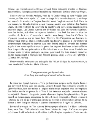 époque. Les réalisations de cette race avaient donné naissance à toutes les légendes
des prophètes, y compris celles de la mythologie humaine » (Dans l’abîme du temps).
Chassés par les Grands Anciens, ceux de la Grande Race se sont réfugiés dans
l’avenir, au 200e siècle après J.-C., dans les corps de la race des insectes, la seule qui
soit assurée de survivre à l’espèce humaine avant l’engloutissement final. Forts de
leur succès, les Grands Anciens se sont retournés contre leurs créateurs les Anciens
Dieux. Et cette réédition de la révolte de Lucifer a été suivie d’une réédition de la
chute des anges. Les Grands Anciens ont été bannis soit dans les espaces extérieurs,
entre les étoiles, soit dans les espaces intérieurs : au fond des mers et dans les
entrailles de la terre. Condamnés à méditer sans bouger dans les ténèbres, ils
n’ignorent rien de ce qui se passe dans l’Univers. Dès l’apparition des hommes, ils
ont provoqué chez les plus réceptifs d’entre eux des rêves propres à leur inspirer un
comportement effrayant ou aberrant dans une finalité précise : obtenir des hommes
acquis à leur cause qu’ils ouvrent la porte des espaces intérieurs et interstellaires
dans lesquels ils sont prisonniers. « Ils étaient tous morts bien avant l’arrivée des
hommes mais certaines pratiques magiques pourraient les faire revivre quand les
étoiles occuperaient à nouveau une position propice dans le cycle de l’éternité »
(L’Appel de Cthulhu).
Une éventualité menaçante que prévoyait, dès 760, un distique du Necronomicon, le
livre maudit de l’Arabe fou Abdul Alhazred :
N’est pas mort ce qui à jamais dort
Et au long des siècles peut mourir même la mort.
Le retour des Grands Anciens… Telle est la menace qui pèse sur la planète Terre et
que Lovecraft distille dans son œuvre. Menace d’autant plus redoutable qu’elle est
ignorée de tous, sauf des traîtres à l’espèce humaine qui espèrent, avec la complicité
des étoiles, ouvrir les portes de la Terre à des monstres auxquels Lovecraft réserve
les adjectifs : hideux, répugnants, puants, obscènes, impies, blasphématoires. Si, par
hasard, un humain prend conscience du péril, il en est épouvanté. « Quand je songe à
l’étendue de tout ce qui s’embusque au fond de l’océan, il me prend des envies de me
donner la mort sans plus attendre », constate le narrateur de L’Appel de Cthulhu.
Lovecraft n’évoque les Très Anciens Dieux que par allusion. Il a décrit la Grande
Race, sans faire d’individualités, dans Dans l’abîme du temps. Il s’est montré plus
précis avec les Grands Anciens, identifiant le rôle des plus importants d’entre eux. Au
21
 