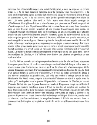 inconnue des phrases telles que : « Je suis très fatigué et je dois me reposer un certain
temps », « Je ne peux recevoir personne pour le moment, vous m’excuserez », « Je
vous prie de remettre à plus tard une action décisive jusqu’à ce que nous ayons trouvé
un compromis », ou : « Je suis désolé, mais je dois prendre un congé absolu loin de
tout ; je vous parlerai plus tard. » Puis, ayant sans doute repris courage en
réfléchissant, il se glissa dehors si discrètement que personne ne l’avait vu partir ni
n’avait soupçonné son départ lorsqu’il revint vers une heure et rentra dans la maison
sans un mot. Il avait monté l’escalier, et ses craintes l’ayant repris sans doute, on
l’entendit pousser en pénétrant dans sa bibliothèque un cri d’épouvante qui s’éteignit
ensuite en une sorte de halètement étouffé. Pourtant, quand le maître d’hôtel était allé
voir ce qui se passait, il s’était montré à la porte, affichant une grande assurance, et
avait congédié d’un seul geste l’homme qui en fut inexplicablement terrifié. Il avait dû
après cela ranger quelque peu ses rayonnages à en juger le remue-ménage, les bruits
sourds et les grincements qui avaient suivi ; enfin il avait reparu pour partir aussitôt.
Willett demanda s’il avait laissé un message, mais on lui répondit qu’il n’y en avait
aucun. Le maître d’hôtel semblait étrangement troublé par on ne sait quoi dans l’air et
les manières de Charles, et il s’informa avec intérêt des chances de guérison de ses
nerfs malades.
Le Dr. Willett attendit en vain presque deux heures dans la bibliothèque, observant
les rayons poussiéreux où les livres déménagés avaient laissé de larges vides, avec un
sourire amer pour les boiseries du mur nord sur la cheminée, d’où un an plus tôt le
visage doucereux du vieux Curwen regardait benoîtement au-dessous de lui. Au bout
d’un certain temps le demi-jour s’assombrit, et l’éclat du soleil couchant fit place à
une terreur imprécise et grandissante, qui telle une ombre s’effaça devant la nuit.
Finalement Mr. Ward rentra, surpris et furieux de l’absence de son fils après toute la
peine qu’il avait prise pour le garder. Il ignorait le rendez-vous de Charles, et promit
d’avertir Willett dès que le jeune homme reviendrait. En prenant congé du médecin il
exprima son extrême perplexité quant à l’état de son fils et supplia son visiteur de
faire tout son possible pour lui rendre son équilibre. Willett fut soulagé de fuir cette
bibliothèque, que semblait hanter une présence effroyable et impie ; comme si le
portrait disparu avait laissé derrière lui un héritage maléfique. Il n’avait jamais aimé
ce tableau ; et même maintenant, de sang-froid comme il l’était, une menace dans ce
panneau vide lui inspira un impérieux besoin de sortir immédiatement retrouver l’air
pur.
3
210
 