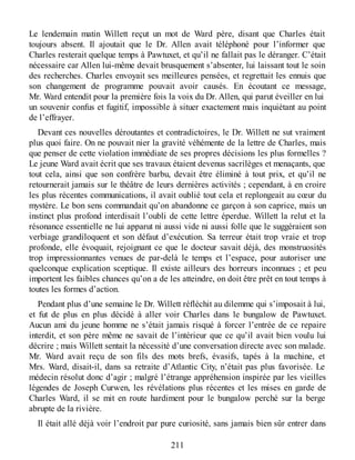 Le lendemain matin Willett reçut un mot de Ward père, disant que Charles était
toujours absent. Il ajoutait que le Dr. Allen avait téléphoné pour l’informer que
Charles resterait quelque temps à Pawtuxet, et qu’il ne fallait pas le déranger. C’était
nécessaire car Allen lui-même devait brusquement s’absenter, lui laissant tout le soin
des recherches. Charles envoyait ses meilleures pensées, et regrettait les ennuis que
son changement de programme pouvait avoir causés. En écoutant ce message,
Mr. Ward entendit pour la première fois la voix du Dr. Allen, qui parut éveiller en lui
un souvenir confus et fugitif, impossible à situer exactement mais inquiétant au point
de l’effrayer.
Devant ces nouvelles déroutantes et contradictoires, le Dr. Willett ne sut vraiment
plus quoi faire. On ne pouvait nier la gravité véhémente de la lettre de Charles, mais
que penser de cette violation immédiate de ses propres décisions les plus formelles ?
Le jeune Ward avait écrit que ses travaux étaient devenus sacrilèges et menaçants, que
tout cela, ainsi que son confrère barbu, devait être éliminé à tout prix, et qu’il ne
retournerait jamais sur le théâtre de leurs dernières activités ; cependant, à en croire
les plus récentes communications, il avait oublié tout cela et replongeait au cœur du
mystère. Le bon sens commandait qu’on abandonne ce garçon à son caprice, mais un
instinct plus profond interdisait l’oubli de cette lettre éperdue. Willett la relut et la
résonance essentielle ne lui apparut ni aussi vide ni aussi folle que le suggéraient son
verbiage grandiloquent et son défaut d’exécution. Sa terreur était trop vraie et trop
profonde, elle évoquait, rejoignant ce que le docteur savait déjà, des monstruosités
trop impressionnantes venues de par-delà le temps et l’espace, pour autoriser une
quelconque explication sceptique. Il existe ailleurs des horreurs inconnues ; et peu
importent les faibles chances qu’on a de les atteindre, on doit être prêt en tout temps à
toutes les formes d’action.
Pendant plus d’une semaine le Dr. Willett réfléchit au dilemme qui s’imposait à lui,
et fut de plus en plus décidé à aller voir Charles dans le bungalow de Pawtuxet.
Aucun ami du jeune homme ne s’était jamais risqué à forcer l’entrée de ce repaire
interdit, et son père même ne savait de l’intérieur que ce qu’il avait bien voulu lui
décrire ; mais Willett sentait la nécessité d’une conversation directe avec son malade.
Mr. Ward avait reçu de son fils des mots brefs, évasifs, tapés à la machine, et
Mrs. Ward, disait-il, dans sa retraite d’Atlantic City, n’était pas plus favorisée. Le
médecin résolut donc d’agir ; malgré l’étrange appréhension inspirée par les vieilles
légendes de Joseph Curwen, les révélations plus récentes et les mises en garde de
Charles Ward, il se mit en route hardiment pour le bungalow perché sur la berge
abrupte de la rivière.
Il était allé déjà voir l’endroit par pure curiosité, sans jamais bien sûr entrer dans
211
 