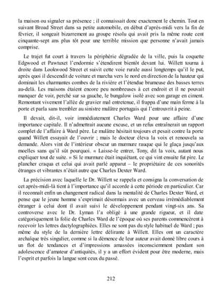 la maison ou signaler sa présence ; il connaissait donc exactement le chemin. Tout en
suivant Broad Street dans sa petite automobile, en début d’après-midi vers la fin de
février, il songeait bizarrement au groupe résolu qui avait pris la même route cent
cinquante-sept ans plus tôt pour une terrible mission que personne n’avait jamais
comprise.
Le trajet fut court à travers la périphérie dégradée de la ville, puis la coquette
Edgwood et Pawtuxet l’endormie s’étendirent bientôt devant lui. Willett tourna à
droite dans Lookwood Street et suivit cette voie rurale aussi longtemps qu’il le put,
après quoi il descendit de voiture et marcha vers le nord en direction de la hauteur qui
dominait les charmantes combes de la rivière et l’étendue brumeuse des basses terres
au-delà. Les maisons étaient encore peu nombreuses à cet endroit et il ne pouvait
manquer de voir, perché sur sa gauche, le bungalow isolé avec son garage en ciment.
Remontant vivement l’allée de gravier mal entretenue, il frappa d’une main ferme à la
porte et parla sans trembler au sinistre mulâtre portugais qui l’entrouvrit à peine.
Il devait, dit-il, voir immédiatement Charles Ward pour une affaire d’une
importance capitale. Il n’admettrait aucune excuse, et un refus entraînerait un rapport
complet de l’affaire à Ward père. Le mulâtre hésitait toujours et pesait contre la porte
quand Willett essayait de l’ouvrir ; mais le docteur éleva la voix et renouvela sa
demande. Alors vint de l’intérieur obscur un murmure rauque qui le glaça jusqu’aux
moelles sans qu’il sût pourquoi. « Laisse-le entrer, Tony, dit la voix, autant nous
expliquer tout de suite. » Si le murmure était inquiétant, ce qui vint ensuite fut pire. Le
plancher craqua et celui qui avait parlé apparut – le propriétaire de ces sonorités
étranges et vibrantes n’était autre que Charles Dexter Ward.
La précision avec laquelle le Dr. Willett se rappela et consigna la conversation de
cet après-midi-là tient à l’importance qu’il accorde à cette période en particulier. Car
il reconnaît enfin un changement radical dans la mentalité de Charles Dexter Ward, et
pense que le jeune homme s’exprimait désormais avec un cerveau irrémédiablement
étranger à celui dont il avait suivi le développement pendant vingt-six ans. Sa
controverse avec le Dr. Lyman l’a obligé à une grande rigueur, et il date
catégoriquement la folie de Charles Ward de l’époque où ses parents commencèrent à
recevoir les lettres dactylographiées. Elles ne sont pas du style habituel de Ward ; pas
même du style de la dernière lettre délirante à Willett. Elles ont un caractère
archaïque très singulier, comme si la démence de leur auteur avait donné libre cours à
un flot de tendances et d’impressions amassées inconsciemment pendant son
adolescence d’amateur d’antiquités, il y a un effort évident pour être moderne, mais
l’esprit et parfois la langue sont ceux du passé.
212
 