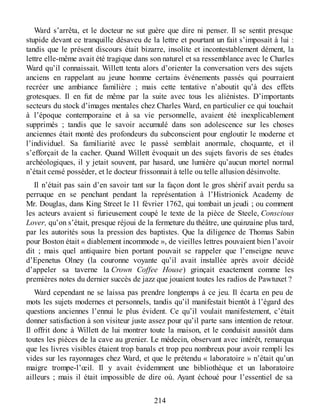 Ward s’arrêta, et le docteur ne sut guère que dire ni penser. Il se sentit presque
stupide devant ce tranquille désaveu de la lettre et pourtant un fait s’imposait à lui :
tandis que le présent discours était bizarre, insolite et incontestablement dément, la
lettre elle-même avait été tragique dans son naturel et sa ressemblance avec le Charles
Ward qu’il connaissait. Willett tenta alors d’orienter la conversation vers des sujets
anciens en rappelant au jeune homme certains événements passés qui pourraient
recréer une ambiance familière ; mais cette tentative n’aboutit qu’à des effets
grotesques. Il en fut de même par la suite avec tous les aliénistes. D’importants
secteurs du stock d’images mentales chez Charles Ward, en particulier ce qui touchait
à l’époque contemporaine et à sa vie personnelle, avaient été inexplicablement
supprimés ; tandis que le savoir accumulé dans son adolescence sur les choses
anciennes était monté des profondeurs du subconscient pour engloutir le moderne et
l’individuel. Sa familiarité avec le passé semblait anormale, choquante, et il
s’efforçait de la cacher. Quand Willett évoquait un des sujets favoris de ses études
archéologiques, il y jetait souvent, par hasard, une lumière qu’aucun mortel normal
n’était censé posséder, et le docteur frissonnait à telle ou telle allusion désinvolte.
Il n’était pas sain d’en savoir tant sur la façon dont le gros shérif avait perdu sa
perruque en se penchant pendant la représentation à l’Histrionick Academy de
Mr. Douglas, dans King Street le 11 février 1762, qui tombait un jeudi ; ou comment
les acteurs avaient si furieusement coupé le texte de la pièce de Steele, Conscious
Lover, qu’on s’était, presque réjoui de la fermeture du théâtre, une quinzaine plus tard,
par les autorités sous la pression des baptistes. Que la diligence de Thomas Sabin
pour Boston était « diablement incommode », de vieilles lettres pouvaient bien l’avoir
dit ; mais quel antiquaire bien portant pouvait se rappeler que l’enseigne neuve
d’Epenetus Olney (la couronne voyante qu’il avait installée après avoir décidé
d’appeler sa taverne la Crown Coffee House) grinçait exactement comme les
premières notes du dernier succès de jazz que jouaient toutes les radios de Pawtuxet ?
Ward cependant ne se laissa pas prendre longtemps à ce jeu. Il écarta en peu de
mots les sujets modernes et personnels, tandis qu’il manifestait bientôt à l’égard des
questions anciennes l’ennui le plus évident. Ce qu’il voulait manifestement, c’était
donner satisfaction à son visiteur juste assez pour qu’il parte sans intention de retour.
Il offrit donc à Willett de lui montrer toute la maison, et le conduisit aussitôt dans
toutes les pièces de la cave au grenier. Le médecin, observant avec intérêt, remarqua
que les livres visibles étaient trop banals et trop peu nombreux pour avoir rempli les
vides sur les rayonnages chez Ward, et que le prétendu « laboratoire » n’était qu’un
maigre trompe-l’œil. Il y avait évidemment une bibliothèque et un laboratoire
ailleurs ; mais il était impossible de dire où. Ayant échoué pour l’essentiel de sa
214
 