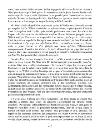 quête, sans pouvoir définir en quoi, Willett regagna la ville avant le soir et raconta à
Ward père tout ce qui s’était passé. Ils reconnurent que le jeune homme devait avoir
vraiment perdu l’esprit, mais décidèrent de ne prendre pour l’instant aucune mesure
radicale. Surtout, on devait garder Mrs. Ward dans une ignorance aussi complète que
le permettraient les étranges messages dactylographiés de son fils.
Mr. Ward résolut alors d’aller en personne rendre à Charles une visite en le prenant
par surprise. Le Dr. Willett le conduisit un soir en voiture, le guida jusqu’à l’endroit
d’où le bungalow était visible, puis attendit patiemment son retour. La séance fut
longue, et le père en revint très attristé et perplexe. Il avait été reçu à peu près comme
Willett, sauf que Charles mit un temps infini à se montrer, après que le visiteur ayant
forcé la porte eut expédié le Portugais avec un ordre impératif ; et dans l’attitude du
fils transformé il n’y eut pas trace d’affection filiale. Les lumières étaient en veilleuse,
mais le jeune homme ne s’en plaignit pas moins qu’elles l’éblouissaient
outrageusement. Il avait refusé d’élever la voix, affirmant que sa gorge était en très
mauvais état ; mais son murmure enroué prenait un caractère confusément inquiétant
que Mr. Ward ne pouvait plus chasser de son esprit.
Décidés d’un commun accord à faire tout ce qu’ils pourraient afin de sauver la
raison du jeune homme, Mr. Ward et le Dr. Willett entreprirent de recueillir jusqu’au
moindre détail tous les éléments du dossier. Ils commencèrent par les commérages de
Pawtuxet, ce qui fut relativement facile car ils avaient tous deux des amis dans la
région. Le Dr. Willett en obtint davantage car les gens s’ouvraient plus volontiers à lui
qu’à un parent du personnage principal, et il conclut de tout ce qu’il apprit que la vie
du jeune Ward était devenue bien singulière. Pour la rumeur publique, sa maisonnée
n’était pas étrangère aux cas de vampirisme de l’été précédent, tandis que les allées et
venues nocturnes de camions donnaient lieu à des hypothèses sinistres. Les
commerçants du pays parlaient des commandes bizarres passées par l’affreux mulâtre,
en particulier des quantités excessives de viande et de sang frais fournies par les deux
boucheries les plus proches. Pour une maison de trois personnes, une telle abondance
paraissait complètement absurde.
Il y avait aussi l’affaire des bruits souterrains. Les témoignages en étaient plus
difficiles à établir, mais toutes les allusions s’accordaient sur certains points
essentiels. On entendait indéniablement des bruits de caractère rituel, et cela quand le
bungalow était dans le noir. Ils pouvaient, naturellement, venir de la cave ; mais la
rumeur affirmait qu’il existait des cryptes plus profondes et plus étendues. Se
rappelant les anciennes histoires des catacombes de Joseph Curwen, et convaincus
que la maison actuelle avait été choisie pour son emplacement sur les lieux où avait
vécu le vieux Curwen, comme le révélèrent certains des documents trouvés derrière le
215
 