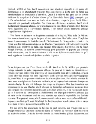 portrait, Willett et Mr. Ward accordèrent une attention spéciale à ce genre de
commérages ; ils cherchèrent plusieurs fois sans succès la porte dans la berge que
mentionnaient les manuscrits d’autrefois. Quant à l’opinion des gens sur les divers
habitants du bungalow, il s’avéra bientôt qu’on détestait le Brava [10] portugais, que
le Dr. Allen faisait peur avec sa barbe et ses lunettes, et que le jeune érudit blême
inspirait une profonde antipathie. Au cours des dernières semaines, Ward avait
évidemment beaucoup changé, car il avait renoncé à ses efforts d’amabilité et dans les
rares occasions où il s’aventurait dehors, il ne parlait qu’en murmures enroués
singulièrement déplaisants.
Tels furent les bribes et les fragments ramassés ici et là ; Mr. Ward et le Dr. Willett
leur consacrèrent beaucoup de longs et sérieux entretiens. Ils s’efforçaient d’exploiter
toutes les ressources de la déduction, de l’induction et de l’imagination créatrice ; de
relier tous les faits connus du passé de Charles, y compris la lettre désespérée que le
médecin avait montrée au père, aux maigres témoignages disponibles sur le vieux
Joseph Curwen. Ils auraient donné beaucoup pour parcourir les papiers que Charles
avait découverts, car de toute évidence la clé de sa folie se trouvait dans ce qu’il
avait appris sur le sorcier de jadis et ses faits et gestes.
4
Ce ne fut pourtant pas d’une démarche de Mr. Ward ou du Dr. Willett que procéda
l’étape suivante de cette surprenante affaire. Le père et le médecin, désorientés et
rebutés par une ombre trop imprécise et insaisissable pour être combattue, avaient
laissé aller les choses non sans inquiétude, tandis que les messages dactylographiés
du jeune Ward à ses parents se faisaient de plus en plus rares. Puis vint le premier du
mois avec ses règlements financiers habituels, et les employés de certaines banques se
mirent à hocher la tête et à échanger des coups de téléphone. Des fonctionnaires, qui
connaissaient de vue Charles Ward, allèrent lui demander au bungalow pourquoi tous
ses chèques en ce moment ressemblaient à des faux grossiers, et se rassurèrent moins
qu’ils n’auraient dû l’être quand le jeune homme leur expliqua d’une voix enrouée que
sa main avait récemment subi un choc nerveux qui rendait impossible une écriture
normale. Il ne pouvait tracer, dit-il, aucun caractère sinon avec une extrême difficulté ;
la preuve en était qu’il avait été obligé de dactylographier ses dernières lettres, même
à ses père et mère, qui confirmeraient le fait.
Ce qui alerta les enquêteurs ne fut pas ce seul incident, qui n’avait rien de si
exceptionnel ou de vraiment suspect ni même les rumeurs de Pawtuxet dont ils avaient
pu avoir des échos. Ce fut le discours confus du jeune homme qui les déconcerta, car
216
 