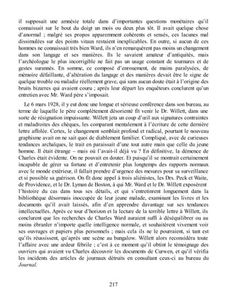 il supposait une amnésie totale dans d’importantes questions monétaires qu’il
connaissait sur le bout du doigt un mois ou deux plus tôt. Il avait quelque chose
d’anormal ; malgré ses propos apparemment cohérents et sensés, ces lacunes mal
dissimulées sur des points vitaux restaient inexplicables. En outre, si aucun de ces
hommes ne connaissait très bien Ward, ils n’en remarquèrent pas moins un changement
dans son langage et ses manières. Ils le savaient amateur d’antiquités, mais
l’archéologue le plus incorrigible ne fait pas un usage constant de tournures et de
gestes surannés. En somme, ce composé d’enrouement, de mains paralysées, de
mémoire défaillante, d’altération du langage et des manières devait être le signe de
quelque trouble ou maladie réellement grave, qui sans aucun doute était à l’origine des
bruits bizarres qui avaient couru ; après leur départ les enquêteurs conclurent qu’un
entretien avec Mr. Ward père s’imposait.
Le 6 mars 1928, il y eut donc une longue et sérieuse conférence dans son bureau, au
terme de laquelle le père complètement désorienté fît venir le Dr. Willett, dans une
sorte de résignation impuissante. Willett jeta un coup d’œil aux signatures contraintes
et maladroites des chèques, les comparant mentalement à l’écriture de cette dernière
lettre affolée. Certes, le changement semblait profond et radical, pourtant le nouveau
graphisme avait on ne sait quoi de diablement familier. Compliqué, avec de curieuses
tendances archaïques, le trait en paraissait d’une tout autre main que celle du jeune
homme. Il était étrange – mais où l’avait-il déjà vu ? En définitive, la démence de
Charles était évidente. On ne pouvait en douter. Et puisqu’il se montrait certainement
incapable de gérer sa fortune et d’entretenir plus longtemps des rapports normaux
avec le monde extérieur, il fallait prendre d’urgence des mesures pour sa surveillance
et si possible sa guérison. On fît donc appel à trois aliénistes, les Drs. Peck et Waite,
de Providence, et le Dr. Lyman de Boston, à qui Mr. Ward et le Dr. Willett exposèrent
l’histoire du cas dans tous ses détails, et qui s’entretinrent longuement dans la
bibliothèque désormais inoccupée de leur jeune malade, examinant les livres et les
documents qu’il avait laissés, afin d’en apprendre davantage sur ses tendances
intellectuelles. Après ce tour d’horizon et la lecture de la terrible lettre à Willett, ils
conclurent que les recherches de Charles Ward auraient suffi à déséquilibrer ou au
moins ébranler n’importe quelle intelligence normale, et souhaitèrent vivement voir
ses ouvrages et papiers plus personnels ; mais cela ils ne le pourraient, si tant est
qu’ils réussissent, qu’après une scène au bungalow. Willett alors reconsidéra toute
l’affaire avec une ardeur fébrile ; c’est à ce moment qu’il obtint le témoignage des
ouvriers qui avaient vu Charles découvrir les documents de Curwen, et qu’il vérifia
les incidents des articles de journaux détruits en consultant ceux-ci au bureau du
Journal.
217
 