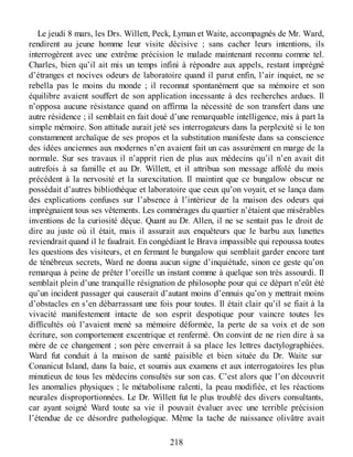 Le jeudi 8 mars, les Drs. Willett, Peck, Lyman et Waite, accompagnés de Mr. Ward,
rendirent au jeune homme leur visite décisive ; sans cacher leurs intentions, ils
interrogèrent avec une extrême précision le malade maintenant reconnu comme tel.
Charles, bien qu’il ait mis un temps infini à répondre aux appels, restant imprégné
d’étranges et nocives odeurs de laboratoire quand il parut enfin, l’air inquiet, ne se
rebella pas le moins du monde ; il reconnut spontanément que sa mémoire et son
équilibre avaient souffert de son application incessante à des recherches ardues. Il
n’opposa aucune résistance quand on affirma la nécessité de son transfert dans une
autre résidence ; il semblait en fait doué d’une remarquable intelligence, mis à part la
simple mémoire. Son attitude aurait jeté ses interrogateurs dans la perplexité si le ton
constamment archaïque de ses propos et la substitution manifeste dans sa conscience
des idées anciennes aux modernes n’en avaient fait un cas assurément en marge de la
normale. Sur ses travaux il n’apprit rien de plus aux médecins qu’il n’en avait dit
autrefois à sa famille et au Dr. Willett, et il attribua son message affolé du mois
précédent à la nervosité et la surexcitation. Il maintint que ce bungalow obscur ne
possédait d’autres bibliothèque et laboratoire que ceux qu’on voyait, et se lança dans
des explications confuses sur l’absence à l’intérieur de la maison des odeurs qui
imprégnaient tous ses vêtements. Les commérages du quartier n’étaient que misérables
inventions de la curiosité déçue. Quant au Dr. Allen, il ne se sentait pas le droit de
dire au juste où il était, mais il assurait aux enquêteurs que le barbu aux lunettes
reviendrait quand il le faudrait. En congédiant le Brava impassible qui repoussa toutes
les questions des visiteurs, et en fermant le bungalow qui semblait garder encore tant
de ténébreux secrets, Ward ne donna aucun signe d’inquiétude, sinon ce geste qu’on
remarqua à peine de prêter l’oreille un instant comme à quelque son très assourdi. Il
semblait plein d’une tranquille résignation de philosophe pour qui ce départ n’eût été
qu’un incident passager qui causerait d’autant moins d’ennuis qu’on y mettrait moins
d’obstacles en s’en débarrassant une fois pour toutes. Il était clair qu’il se fiait à la
vivacité manifestement intacte de son esprit despotique pour vaincre toutes les
difficultés où l’avaient mené sa mémoire déformée, la perte de sa voix et de son
écriture, son comportement excentrique et renfermé. On convint de ne rien dire à sa
mère de ce changement ; son père enverrait à sa place les lettres dactylographiées.
Ward fut conduit à la maison de santé paisible et bien située du Dr. Waite sur
Conanicut Island, dans la baie, et soumis aux examens et aux interrogatoires les plus
minutieux de tous les médecins consultés sur son cas. C’est alors que l’on découvrit
les anomalies physiques ; le métabolisme ralenti, la peau modifiée, et les réactions
neurales disproportionnées. Le Dr. Willett fut le plus troublé des divers consultants,
car ayant soigné Ward toute sa vie il pouvait évaluer avec une terrible précision
l’étendue de ce désordre pathologique. Même la tache de naissance olivâtre avait
218
 