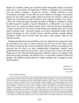 disparu de sa hanche, tandis que sa poitrine portait une grande marque ou cicatrice
noire qui n’y avait jamais été auparavant, et Willett se demanda si le jeune homme
avait été soumis à quelque « marque de sorcière » infligée disait-on au cours
d’assemblées sacrilèges, la nuit, dans des lieux solitaires et sauvages. Il ne pouvait
chasser de son esprit certain compte rendu d’un procès de sorcière à Salem, que
Charles lui avait montré au temps lointain de leurs rapports confiants. On y lisait :
« Mr. G. B. a cette nuit imposé la marque du diable sur Bridget S., Jonathan A., Simon
O., Deliverance W., Joseph C., Susan P., Mehitable C., et Deborah B. » Le visage de
Ward, aussi, lui causait un affreux malaise dont il finit par découvrir brusquement
l’origine. Au-dessus de l’œil droit, le jeune homme avait quelque chose qu’il n’avait
jamais remarqué avant – une petite marque ou cicatrice exactement comme celle du
portrait désagrégé du vieux Joseph Curwen, attestant peut-être quelque hideuse
inoculation rituelle qu’ils avaient subie tous deux à une certaine étape de leur
itinéraire occulte.
Pendant que Ward posait des problèmes à tous les médecins de la maison de santé,
on surveillait de très près le courrier adressé soit à lui soit au Dr. Allen, et que
Mr. Ward avait prié de faire suivre au domicile familial. Willett avait prédit qu’on y
trouverait peu de chose, car toute communication d’importance capitale aurait
probablement été assurée par un coursier ; mais à la fin de mars il arriva une lettre de
Prague pour le Dr. Allen qui donna beaucoup à réfléchir au père et au médecin. Elle
était d’une écriture archaïque, très difficile à lire ; et sans trahir vraiment l’effort d’un
étranger, elle différait presque autant de l’anglais moderne que le langage du jeune
Ward lui-même.
Kleinstrasse 11,
Altstadt, Prague,
11 fév. 1928
Frère en Almonsin-Metraton
J’ai reçu ce jour vos nouvelles de ce qui est sorti des Sels que je vous envoyai. C’était une erreur, qui montre
clairement que les stèles avaient été changées quand Barnabas m’obtint le spécimen. Il en est souvent ainsi, comme
vous le devez savoir vu l’objet que vous avez retiré de King’s Chapel en 1769 et ce que H. a retiré du vieux champ
de repos en 1690, qui a manqué l’occire. Je tins d’Égypte un objet semblable, voici soixante-quinze ans, d’où vint
cette cicatrice que le garçon vit sur moi en 1924. Comme je vous le dis voilà longtemps, n’évoquez Rien que vous ne
puissiez dominer ; soit des Sels morts ou hors des sphères au-delà. Ayez prêtes en tout temps les Paroles qui
conjurent, et n’attendez pas d’être sûr quand il y a quelque doute sur Qui vous savez. Les pierres ont toutes été
changées à présent dans neuf champs sur dix. Vous n’êtes jamais sûr avant d’interroger. J’ai eu ce jour des
nouvelles de H. qui a eu des traverses avec les soldats. Il paraît fâché que la Transylvanie soit passée de la Hongrie
à la Roumanie, et changerait de résidence si le château n’était si plein de ce que nous savons. Mais là-dessus il vous
a sans doute écrit. Dans mon prochain envoi il y aura certaine chose d’un tumulus oriental qui vous fera grand
219
 