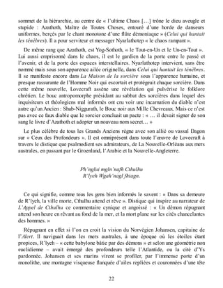 sommet de la hiérarchie, au centre de « l’ultime Chaos […] trône le dieu aveugle et
stupide : Azathoth, Maître de Toutes Choses, entouré d’une horde de danseurs
uniformes, berçés par le chant monotone d’une flûte démoniaque » (Celui qui hantait
les ténèbres). Il a pour serviteur et messager Nyarlathotep « le chaos rampant ».
De même rang que Azathoth, est Yog-Sothoth, « le Tout-en-Un et le Un-en-Tout ».
Lui aussi emprisonné dans le chaos, il est le gardien de la porte entre le passé et
l’avenir, et de la porte des espaces interstellaires. Nyarlathotep intervient, sans être
nommé mais sous son apparence ailée originelle, dans Celui qui hantait les ténèbres.
Il se manifeste encore dans La Maison de la sorcière sous l’apparence humaine, et
presque rassurante de l’Homme Noir qui escortait et protégeait chaque sorcière. Dans
cette même nouvelle, Lovecraft assène une révélation qui pulvérise le folklore
chrétien. Le bouc antropomorphe présidant au sabbat des sorcières dans lequel des
inquisiteurs et théologiens mal informés ont cru voir une incarnation du diable n’est
autre qu’un Ancien : Shub-Niggurath, le Bouc noir aux Mille Chevreaux. Mais ce n’est
pas avec ce faux diable que le sorcier concluait un pacte : « … il devait signer de son
sang le livre d’Azathoth et adopter un nouveau nom secret… »
Le plus célèbre de tous les Grands Anciens règne avec son allié ou vassal Dagon
sur « Ceux des Profondeurs ». Il est omniprésent dans toute l’œuvre de Lovecraft à
travers le distique que psalmodient ses admirateurs, de La Nouvelle-Orléans aux mers
australes, en passant par le Groenland, l’Arabie et la Nouvelle-Angleterre.
Ph’nglui mgln’nafh Cthulhu
R’lyeh Wgah’nagl fhtagn.
Ce qui signifie, comme tous les gens bien informés le savent : « Dans sa demeure
de R’lyeh, la ville morte, Cthulhu attend et rêve ». Distique qui inspire au narrateur de
L’Appel de Cthulhu ce commentaire cynique et angoissé : « Un démon répugnant
attend son heure en rêvant au fond de la mer, et la mort plane sur les cités chancelantes
des hommes. »
Répugnant en effet si l’on en croit la vision du Norvégien Johansen, capitaine de
l’Alert. Il naviguait dans les mers australes, à une époque où les étoiles étant
propices, R’lyeh – « cette babylone bâtie par des démons » et selon une géométrie non
euclidienne – avait émergé des profondeurs telle l’Atlantide, ou la cité d’Ys
pardonnée. Johansen et ses marins virent se profiler, par l’immense porte d’un
monolithe, une montagne visqueuse flanquée d’ailes repliées et couronnées d’une tête
22
 