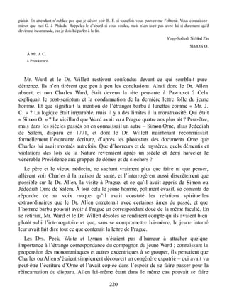 plaisir. En attendant n’oubliez pas que je désire voir B. F. si toutefois vous pouvez me l’obtenir. Vous connaissez
mieux que moi G. à Philada. Rappelez-le d’abord si vous voulez, mais n’en usez pas avec lui si durement qu’il
devienne incommode, car je dois lui parler à la fin.
Yogg-Sothoth Neblod Zin
SIMON O.
À Mr. J. C.
à Providence.
Mr. Ward et le Dr. Willett restèrent confondus devant ce qui semblait pure
démence. Ils n’en tirèrent que peu à peu les conclusions. Ainsi donc le Dr. Allen
absent, et non Charles Ward, était devenu la tête pensante à Pawtuxet ? Cela
expliquait le post-scriptum et la condamnation de la dernière lettre folle du jeune
homme. Et que signifiait la mention de l’étranger barbu à lunettes comme « Mr. J.
C. » ? La logique était imparable, mais il y a des limites à la monstruosité. Qui était
« Simon O. » ? Le vieillard que Ward avait vu à Prague quatre ans plus tôt ? Peut-être,
mais dans les siècles passés on en connaissait un autre – Simon Orne, alias Jedediah
de Salem, disparu en 1771, et dont le Dr. Willett maintenant reconnaissait
formellement l’étonnante écriture, d’après les photostats des documents Orne que
Charles lui avait montrés autrefois. Que d’horreurs et de mystères, quels démentis et
violations des lois de la Nature revenaient après un siècle et demi harceler le
vénérable Providence aux grappes de dômes et de clochers ?
Le père et le vieux médecin, ne sachant vraiment plus que faire ni que penser,
allèrent voir Charles à la maison de santé, et l’interrogèrent aussi discrètement que
possible sur le Dr. Allen, la visite à Prague, et ce qu’il avait appris de Simon ou
Jedediah Orne de Salem. À tout cela le jeune homme, poliment évasif, se contenta de
répondre de sa voix rauque qu’il avait constaté les relations spirituelles
extraordinaires que le Dr. Allen entretenait avec certaines âmes du passé, et que
l’homme barbu pouvait avoir à Prague un correspondant doué de la même faculté. En
se retirant, Mr. Ward et le Dr. Willett désolés se rendirent compte qu’ils avaient bien
plutôt subi l’interrogatoire et que, sans se compromettre lui-même, le jeune interné
leur avait fait dire tout ce que contenait la lettre de Prague.
Les Drs. Peck, Waite et Lyman n’étaient pas d’humeur à attacher quelque
importance à l’étrange correspondance du compagnon du jeune Ward ; connaissant la
propension des monomaniaques et autres excentriques à se grouper, ils pensaient que
Charles ou Allen s’étaient simplement découvert un congénère expatrié – qui avait vu
peut-être l’écriture d’Orne et l’avait copiée dans l’espoir de se faire passer pour la
réincarnation du disparu. Allen lui-même étant dans le même cas pouvait se faire
220
 