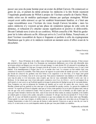 passer aux yeux du jeune homme pour un avatar du défunt Curwen. On connaissait ce
genre de cas, et partant du même principe les médecins à la tête froide rejetaient
l’inquiétude grandissante de Willett à propos de l’écriture actuelle de Charles Ward,
imitée selon eux de modèles quelconques obtenus par quelque stratagème. Willett
croyait avoir enfin retrouvé ce qui lui semblait bizarrement familier, et c’était une
vague ressemblance avec l’écriture du vieux Joseph Curwen lui-même ; mais les
autres médecins n’y voyaient qu’une phase de simulation typique de cette sorte de
démence, et refusaient d’y attacher aucune signification ni positive ni défavorable.
Devant l’attitude terre à terre de ses confrères, Willett conseilla à Mr. Ward de garder
pour lui la lettre adressée au Dr. Allen qui arriva le 2 avril de Rakus, Transylvanie, et
dont l’écriture ressemblait de façon si frappante et parfaite à celle du cryptogramme
Hutchinson que le père et le médecin restèrent un moment saisis d’effroi avant de la
décacheter.
Château Ferenczy
7 mars 1928
Cher C. – Reçu 20 hommes de la milice venus m’interroger sur ce que racontent les paysans. Il faut creuser
plus profond et faire moins de bruit. Ces Roumains me tourmentent diablement, eux et leur zèle détestable alors
qu’on peut acheter un Magyar avec un verre et de quoi manger. Le mois dernier M. m’a procuré le sarcophage des
cinq sphinx de l’Acropole où Celui que j’évoquai avait dit qu’il serait, et j’ai eu trois Entretiens avec Ce qui y était
inhumé. Il ira immédiatement à Prague chez S. O. et ensuite chez vous. La créature est fort entêtée mais vous
connaissez le moyen d’y remédier. Vous faites preuve de sagesse en ayant moins de monde qu’avant ; car il n’était
pas besoin de conserver les gardiens sous leur forme et les engraisser à ne rien faire, et le risque était grand
d’embarras en cas d’ennuis, vous ne le savez que trop. Vous pouvez maintenant vous déplacer et travailler ailleurs
sans trop de peine si c’est nécessaire, mais j’espère que rien ne vous contraindra bientôt à suivre une voie si
fâcheuse. Je me réjouis que vous n’ayez plus guère commerce avec Ceux du Dehors ; car il y eut toujours là un
péril mortel, et vous savez ce qu’il advient quand on invoque la protection de Quelqu’un qui ne la veut point donner.
Vous l’emportez sur moi en préparant les formules de manière qu’un autre les puisse dire avec succès, mais
Borellus estimait qu’il ne pourrait en être ainsi que si l’on possédait les paroles exactes. Le garçon les emploie-t-il
souvent ? Je regrette qu’il fasse le dégoûté, ainsi que je l’avais craint quand je l’ai eu ici près de quinze mois, mais je
suis sûr que vous savez comment le traiter. Vous ne pouvez le vaincre avec la formule, car elle n’opère que sur
ceux que l’autre formule a fait lever des Sels ; mais il vous reste de fortes mains, le couteau, le pistolet, et les tombes
ne coûtent guère à creuser, ni les acides, tout prêts à consumer. O. dit que vous lui avez promis B. F. Il me le faut
après. B. va vous voir bientôt et peut-être vous donnera ce que vous souhaitez de cette chose noire sous Memphis.
Prenez garde à ce que vous évoquez, et méfiez-vous de ce garçon. Le temps sera venu dans un an d’évoquer les
Légions Souterraines, et alors il n’y aura pas de bornes à notre pouvoir. Croyez-en ce que je vous dis, car vous le
savez, O. et moi avons eu ces cent-cinquante années de plus que vous pour étudier ces matières.
Nephren-Ka nai Hadoth
Edw. H.
À J. Curwen, Esq.
221
 