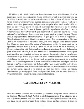 Providence.
Si Willett et Mr. Ward s’abstinrent de montrer cette lettre aux aliénistes, ils n’en
agirent pas moins en conséquence. Aucun sophisme savant ne pouvait nier que ce
Dr. Allen, si bizarre avec sa barbe et ses lunettes, et dont la lettre affolée de Charles
parlait comme d’une monstrueuse menace, échangeait une correspondance régulière et
sinistre avec deux personnages énigmatiques auxquels Ward avait rendu visite au
cours de ses voyages et qui se disaient clairement les survivances ou les avatars
d’anciens confrères de Curwen à Salem ; qu’ils le regardaient lui-même comme la
réincarnation de Joseph Curwen et qu’il nourrissait des desseins meurtriers – ou du
moins qu’on les lui conseillait – contre un « garçon » qui ne pouvait être que Charles
Ward. Il se préparait une infamie concertée ; et quel qu’en fût le premier responsable,
Allen le disparu était cette fois directement en cause. Tout en remerciant le Ciel que
Charles fût en sécurité à la maison de santé, Mr. Ward engagea donc immédiatement
des détectives pour recueillir autant d’informations qu’ils le pourraient sur le
mystérieux docteur barbu ; d’où il venait, ce qu’on savait de lui à Pawtuxet, et
découvrir si possible où il était actuellement. Leur remettant une des clés du bungalow
que Charles avait laissées, il les pria de fouiller la chambre inoccupée d’Allen, qu’on
avait identifiée au moment de préparer les bagages du malade, afin d’y chercher des
indices dans ce qu’il avait pu y laisser. Mr. Ward reçut les détectives dans l’ancienne
bibliothèque de son fils, et ils éprouvèrent un sensible soulagement en la quittant
enfin ; car il semblait peser sur la pièce une indéfinissable aura maléfique. Peut-être
était-ce ce qu’ils avaient appris sur l’abominable vieux sorcier dont le portrait vous
regardait autrefois du haut de la cheminée lambrissée, ou peut-être était-ce autre chose
qui n’avait aucun rapport ; ils avaient en tout cas perçu comme un miasme
indéfinissable qui se dégageait de ce vestige sculpté d’une plus ancienne demeure, et
prenait par instants l’intensité d’une émanation bien réelle.
V
CAUCHEMAR ET CATACLYSME
1
Alors survint très vite cette atroce aventure qui laissa sa marque de terreur indélébile
sur l’âme de Marinus Bicknell Willett, et vieillit apparemment d’une décennie celui
dont la jeunesse pourtant était déjà loin. Au cours d’un long entretien avec Mr. Ward,
tous deux étaient tombés d’accord sur certains points que les aliénistes à coup sûr
222
 