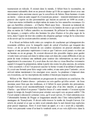 tourneraient en ridicule. Il existait dans le monde, il fallait bien le reconnaître, un
mouvement redoutable dont on ne pouvait douter qu’il fût en rapport direct avec une
nécromancie plus ancienne encore que la sorcellerie de Salem. Deux hommes vivants
au moins – sinon un autre auquel ils n’osaient pas penser – tenaient totalement en leur
pouvoir des esprits ou des personnalités qui étaient en activité en 1690 ou avant ;
c’était non moins irréfutable en dépit même de toutes les lois naturelles reconnues. Ce
que ces horribles créatures – et Charles Ward aussi bien – faisaient ou tentaient de
faire apparaissait clairement dans leurs lettres et à la lumière de tout ce qui avait filtré
plus ou moins de l’affaire autrefois ou récemment. Ils pillaient les tombes de toutes
les époques, y compris celles des hommes les plus illustres et les plus sages de la
terre, dans l’espoir de tirer des cendres des disparus quelque vestige de la conscience
et du savoir qui les avaient autrefois animés et instruits.
Il se faisait un hideux trafic entre ces vampires de cauchemar qui échangeaient des
ossements célèbres avec le tranquille esprit de calcul d’écoliers qui troquent des
livres ; et de ce qu’ils tiraient de ces cendres séculaires on pouvait attendre une
sagesse et une puissance supérieures à tout ce que l’univers avait jamais vu réuni en
un homme ou en un groupe. Ils avaient découvert des procédés impies pour garder
vivants leurs cerveaux soit dans le même corps soit dans des corps différents et mis au
point de toute évidence une méthode pour soutirer des informations au mort qu’ils
rappelaient à la conscience. Il y avait donc du vrai chez ce vieux Borellus visionnaire
quand il évoquait la préparation, même à partir des restes les plus anciens, de certains
« Sels essentiels » d’où l’on pouvait susciter la forme vivante d’un défunt d’autrefois.
Il y avait une formule pour faire surgir cette ombre, et une autre pour l’anéantir ; on en
arrivait même maintenant à les enseigner avec succès. La prudence s’imposait dans
ces évocations, car les inscriptions des tombes n’étaient pas toujours exactes.
Willett et Mr. Ward frissonnèrent en progressant de conclusion en conclusion. On
pouvait attirer d’autres choses – présences ou voix quelles qu’elles soient – de lieux
inconnus aussi bien que des tombeaux, et il fallait là aussi prendre des précautions.
Joseph Curwen avait incontestablement évoqué plus d’un être interdit, et quant à
Charles – que fallait-il en penser ? Quelles forces d’« outre-monde » l’avaient rejoint
depuis le temps de Joseph Curwen pour orienter son esprit vers un passé oublié ? On
l’avait amené à découvrir certaines voies, qu’il avait suivies. Il s’était entretenu avec
l’abominable homme de Prague et longuement attardé chez l’être indescriptible des
montagnes de Transylvanie. Il devait enfin trouver la tombe de Joseph Curwen. Cet
article de journal et ce que sa mère avait entendu dans la nuit étaient trop explicites
pour passer inaperçus. Alors il avait lancé un appel, et « on » avait dû y répondre.
Cette voix puissante venue d’en haut le vendredi saint, et ces voix différentes dans le
223
 
