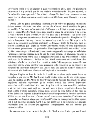 laboratoire fermé à clé du grenier, à quoi ressemblaient-elles, dans leur profondeur
caverneuse ? N’y avait-il pas là une terrible prémonition de l’inconnu redouté, le
Dr. Allen à la basse spectrale ? Oui, c’était cela que Mr. Ward avait reconnu avec une
vague horreur dans son unique conversation, au téléphone, avec l’homme – si c’en
était un !
Quelle voix ou quelle conscience infernale, quelle ombre ou présence malfaisante
étaient venues répondre aux rites secrets de Charles Ward derrière la porte
verrouillée ? Ces voix qu’on entendait s’affronter – « Il faut le garder rouge trois
mois » – grand Dieu ! N’était-ce pas juste avant la vague de vampirisme ? Le viol de
la vieille tombe d’Ezra Weeden, et les cris plus tard à Pawtuxet – qui donc avait
préparé la vengeance et redécouvert les lieux maudits des premiers blasphèmes ? Et
puis le bungalow, l’étranger barbu, les commérages, et la peur. Ni le père ni le
médecin ne pouvaient prétendre expliquer la démence finale de Charles, mais ils
avaient la certitude que l’esprit de Joseph Curwen était revenu sur terre et poursuivait
ses anciennes profanations. La possession diabolique serait-elle une réalité ? Allen
n’y était pas étranger, et les détectives devaient en apprendre davantage sur celui dont
l’existence était une menace pour la vie du jeune homme. En attendant, puisque la
présence d’une vaste crypte sous le bungalow paraissait à peu près certaine, il fallait
s’efforcer de la découvrir. Willett et Mr. Ward, conscients du scepticisme des
aliénistes, résolurent pendant leur entretien décisif d’entreprendre ensemble une
inspection secrète d’une ampleur sans précédent ; ils convinrent de se retrouver au
bungalow le lendemain matin avec des valises ainsi que certains outils et accessoires
nécessaires à la fouille des bâtiments et l’exploration souterraine.
Un jour limpide se leva le matin du 6 avril, et les deux explorateurs furent au
bungalow à dix heures. Mr. Ward avait la clé et sitôt entrés on fit une visite rapide.
Dans la chambre du Dr. Allen, le désordre révélait le passage des détectives, et les
enquêteurs suivants espérèrent qu’ils avaient trouvé des indices importants.
Naturellement l’essentiel était à la cave ; ils y descendirent donc sans délai, refaisant
le circuit que chacun avait déjà suivi en vain avec le jeune propriétaire devenu fou.
Tout sembla d’abord déroutant, chaque pouce du sol de terre battue et des murs de
pierre paraissant trop uni et inoffensif pour laisser soupçonner la moindre ouverture.
Willett s’avisa que l’on avait d’abord creusé la cave sans connaître l’existence des
catacombes au-dessous, et que par conséquent l’entrée du passage trahirait les travaux
tout à fait modernes du jeune Ward et de ses complices à la recherche des anciens
souterrains dont ils avaient pu apprendre l’emplacement par des moyens peu
recommandables.
Le docteur tenta de se mettre à la place de Charles pour deviner par où il avait
224
 