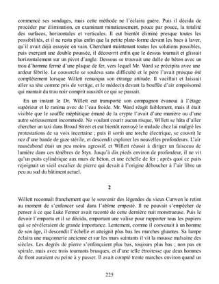 commencé ses sondages, mais cette méthode ne l’éclaira guère. Puis il décida de
procéder par élimination, en examinant minutieusement, pouce par pouce, la totalité
des surfaces, horizontales et verticales. Il eut bientôt éliminé presque toutes les
possibilités, et il ne resta plus enfin que la petite plate-forme devant les bacs à laver,
qu’il avait déjà essayée en vain. Cherchant maintenant toutes les solutions possibles,
puis exerçant une double poussée, il découvrit enfin que le dessus tournait et glissait
horizontalement sur un pivot d’angle. Dessous se trouvait une dalle de béton avec un
trou d’homme fermé d’une plaque de fer, vers lequel Mr. Ward se précipita avec une
ardeur fébrile. Le couvercle se souleva sans difficulté et le père l’avait presque ôté
complètement lorsque Willett remarqua son étrange attitude. Il vacillait et laissait
aller sa tête comme pris de vertige, et le médecin devant la bouffée d’air empoisonné
qui montait du trou noir comprit aussitôt ce qui se passait.
En un instant le Dr. Willett eut transporté son compagnon évanoui à l’étage
supérieur et le ranima avec de l’eau froide. Mr. Ward réagit faiblement, mais il était
visible que le souffle méphitique émané de la crypte l’avait d’une manière ou d’une
autre sérieusement incommodé. Ne voulant courir aucun risque, Willett se hâta d’aller
chercher un taxi dans Broad Street et eut bientôt renvoyé le malade chez lui malgré les
protestations de sa voix incertaine ; puis il sortit une torche électrique, se couvrit le
nez d’une bande de gaze stérile, et descendit explorer les nouvelles profondeurs. L’air
nauséabond était un peu moins agressif, et Willett réussit à diriger un faisceau de
lumière dans ces ténèbres de Styx. Jusqu’à dix pieds environ de profondeur, il ne vit
qu’un puits cylindrique aux murs de béton, et une échelle de fer ; après quoi ce puits
rejoignait un vieil escalier de pierre qui devait à l’origine déboucher à l’air libre un
peu au sud du bâtiment actuel.
2
Willett reconnaît franchement que le souvenir des légendes du vieux Curwen le retint
au moment de s’enfoncer seul dans l’abîme empesté. Il ne pouvait s’empêcher de
penser à ce que Luke Fenner avait raconté de cette dernière nuit monstrueuse. Puis le
devoir l’emporta et il se décida, emportant une valise pour rapporter tous les papiers
qui se révéleraient de grande importance. Lentement, comme il convenait à un homme
de son âge, il descendit l’échelle et atteignit plus bas les marches gluantes. Sa lampe
éclaira une maçonnerie ancienne et sur les murs suintants il vit la mousse malsaine des
siècles. Les degrés de pierre s’enfonçaient plus bas, toujours plus bas ; non pas en
spirale, mais avec trois tournants brusques, et d’une telle étroitesse que deux hommes
de front auraient eu peine à y passer. Il avait compté trente marches environ quand un
225
 