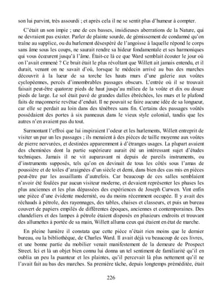 son lui parvint, très assourdi ; et après cela il ne se sentit plus d’humeur à compter.
C’était un son impie ; une de ces basses, insidieuses aberrations de la Nature, qui
ne devraient pas exister. Parler de plainte sourde, de gémissement de condamné qu’on
traîne au supplice, ou du hurlement désespéré de l’angoisse à laquelle répond le corps
sans âme sous les coups, ne saurait rendre sa hideur fondamentale et ses harmoniques
qui vous écœurent jusqu’à l’âme. Était-ce là ce que Ward semblait écouter le jour où
on l’avait emmené ? Ce bruit était le plus révoltant que Willett ait jamais entendu, et il
durait, venant on ne savait d’où, lorsque le médecin arrivé au bas des marches
découvrit à la lueur de sa torche les hauts murs d’une galerie aux voûtes
cyclopéennes, percés d’innombrables passages obscurs. L’entrée où il se trouvait
faisait peut-être quatorze pieds de haut jusqu’au milieu de la voûte et dix ou douze
pieds de large. Le sol était pavé de grandes dalles ébréchées, les murs et le plafond
faits de maçonnerie revêtue d’enduit. Il ne pouvait se faire aucune idée de sa longueur,
car elle se perdait au loin dans des ténèbres sans fin. Certains des passages voûtés
possédaient des portes à six panneaux dans le vieux style colonial, tandis que les
autres n’en avaient pas du tout.
Surmontant l’effroi que lui inspiraient l’odeur et les hurlements, Willett entreprit de
visiter un par un les passages ; ils menaient à des pièces de taille moyenne aux voûtes
de pierre nervurées, et destinées apparemment à d’étranges usages. La plupart avaient
des cheminées dont la partie supérieure aurait été un intéressant sujet d’études
techniques. Jamais il ne vit auparavant ni depuis de pareils instruments, ou
d’instruments supposés, tels qu’on en devinait de tous les côtés sous l’amas de
poussière et de toiles d’araignées d’un siècle et demi, dans bien des cas mis en pièces
peut-être par les assaillants d’autrefois. Car beaucoup de ces salles semblaient
n’avoir été foulées par aucun visiteur moderne, et devaient représenter les phases les
plus anciennes et les plus dépassées des expériences de Joseph Curwen. Vint enfin
une pièce d’une évidente modernité, ou du moins récemment occupée. Il y avait des
réchauds à pétrole, des rayonnages, des tables, chaises et classeurs, et puis un bureau
couvert de papiers empilés de différentes époques, anciennes et contemporaines. Des
chandeliers et des lampes à pétrole étaient disposés en plusieurs endroits et trouvant
des allumettes à portée de sa main, Willett alluma ceux qui étaient en état de marche.
En pleine lumière il constata que cette pièce n’était rien moins que le dernier
bureau, ou la bibliothèque, de Charles Ward. Il avait déjà vu beaucoup de ces livres,
et une bonne partie du mobilier venait manifestement de la demeure de Prospect
Street. Ici et là un objet bien connu lui donna un tel sentiment de familiarité qu’il en
oublia un peu la puanteur et les plaintes, qu’il percevait là plus nettement qu’il ne
l’avait fait au bas des marches. Sa première tâche, depuis longtemps préméditée, était
226
 