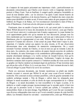 de s’emparer de tout papier présentant une importance vitale ; particulièrement ces
documents extraordinaires que Charles avait trouvés voilà si longtemps derrière le
portrait à Olney Court. Tout en fouillant, il comprit quelle entreprise formidable ce
serait de tout démêler enfin ; car les dossiers l’un après l’autre étaient bourrés de
pages d’écritures singulières et de dessins bizarres, qu’il faudrait des mois sinon des
années pour déchiffrer et mettre au net. Il trouva entre autres de gros paquets de lettres
timbrées de Prague et de Rakus, où l’on reconnaissait clairement la main d’Orne et
celle d’Hutchinson ; il mit tout cela de côté pour en remplir sa valise.
Finalement, dans un meuble d’acajou fermé à clé, qui ornait jadis la maison des
Ward, Willett découvrit la liasse des documents du vieux Curwen ; ceux que Charles
lui avait laissé entrevoir à contrecœur tant d’années auparavant. Le jeune homme les
avait apparemment gardés tels qu’au moment de leur découverte, puisque tous les
titres mentionnés par les ouvriers y figuraient, sauf ceux qui s’adressaient à Orne et à
Hutchinson, plus le cryptogramme et son code. Willett mit le tout dans sa valise et
poursuivit l’examen des dossiers. L’état actuel du jeune Ward étant l’enjeu le plus
important, il s’attacha surtout aux papiers les plus récents, et fît une observation
déconcertante dans cette abondance de manuscrits contemporains. On y voyait
rarement l’écriture normale de Charles, et rien en tout cas qui ne remonte à plus de
deux mois. Au contraire, des rames entières de papier étaient couvertes de symboles
et de formules, de notes historiques et de commentaires philosophiques, en pattes de
mouche absolument identiques à la vieille écriture de Joseph Curwen, bien qu’ils
portent des dates indiscutablement modernes. Visiblement, l’emploi du temps des
dernières semaines était en partie consacré à l’imitation assidue du vieux sorcier dans
sa graphie où Charles montrait un étonnant degré de perfection. D’une troisième main
qui eût pu être celle d’Allen, il n’y avait pas trace. S’il était vraiment devenu le chef,
il devait obliger le jeune Ward à lui servir de secrétaire.
Parmi ces nouveaux documents, une formule mystérieuse ou plutôt une double
formule revenait si souvent que Willett là sut par cœur avant d’avoir terminé sa
recherche. Elle consistait en deux colonnes parallèles, celle de gauche surmontée d’un
symbole archaïque nommé « Tête de Dragon » utilisé dans les almanachs pour
indiquer le nœud ascendant, et celle de droite du signe correspondant de la « Queue
du Dragon » ou nœud descendant. Le tout ressemblait à la figure ci-jointe, et le
médecin se rendit compte presque inconsciemment que la seconde partie n’était rien
de plus que la première écrite à l’envers syllabe par syllabe, à l’exception des
monosyllabes finals et du nom étrange, Yog-Sôthoth, qu’il avait fini par reconnaître
sous diverses orthographes dans tout ce qu’il avait consulté à propos de cette horrible
affaire. Les formules étaient les suivantes – exactement telles, ainsi que Willett peut à
227
 