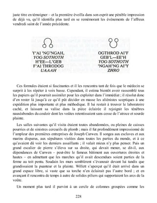 juste titre en témoigner – et la première éveilla dans son esprit une pénible impression
de déjà vu, qu’il identifia plus tard en se remémorant les événements de l’affreux
vendredi saint de l’année précédente.
Ces formules étaient si fascinantes et il les rencontra tant de fois que le médecin se
surprit à les répéter à voix basse. Cependant, il estima bientôt avoir rassemblé tous
les papiers qu’il pourrait assimiler pour les exploiter dans l’immédiat ; il résolut donc
d’en rester là jusqu’à ce qu’il pût décider en masse les aliénistes sceptiques à une
expédition plus importante et plus méthodique. Il lui restait à trouver le laboratoire
caché, et laissant sa valise dans la pièce éclairée il rejoignit les ténèbres
nauséabondes du couloir dont les voûtes retentissaient sans cesse de l’atroce et sourde
plainte.
Les salles suivantes qu’il visita étaient toutes abandonnées, ou pleines de caisses
pourries et de sinistres cercueils de plomb ; mais il fut profondément impressionné de
l’ampleur des premières entreprises de Joseph Curwen. Il songea aux esclaves et aux
marins disparus, aux sépultures violées dans toutes les parties du monde, et à ce
qu’avaient dû voir les derniers assaillants ; il valait mieux n’y plus penser. Puis un
grand escalier de pierre s’éleva sur sa droite, qui devait mener, se dit-il, aux
dépendances de Curwen – peut-être le fameux bâtiment aux ouvertures étroites et
hautes – en admettant que les marches qu’il avait descendues soient parties de la
ferme au toit pentu. Soudain les murs semblèrent s’évanouir devant lui tandis que
grandissaient la puanteur et la plainte. Willett s’aperçut qu’il était arrivé dans un
grand espace libre, si vaste que sa torche n’en éclairait pas l’autre bord ; et en
avançant il rencontra de temps à autre de solides piliers qui supportaient les arcs de la
voûte.
Un moment plus tard il parvint à un cercle de colonnes groupées comme les
228
 