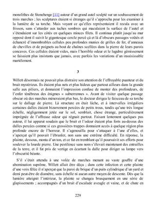 monolithes de Stonehenge [11] autour d’un grand autel sculpté sur un soubassement de
trois marches ; les sculptures étaient si étranges qu’il s’approcha pour les examiner à
la lumière de sa torche. Mais voyant ce qu’elles représentaient il recula avec un
frisson, sans s’attarder aux taches sombres qui maculaient la surface de l’autel et
s’étendaient sur les côtés en quelques minces filets. Il continua plutôt jusqu’au mur
opposé dont il suivit le gigantesque cercle percé çà et là d’obscurs passages voûtés et
échancré d’innombrables cellules peu profondes munies de grilles de fer, d’anneaux
de chevilles et de poignets au bout de chaînes scellées dans la pierre de leurs parois
concaves. Ces cellules étaient vides, mais l’horrible odeur et le lugubre gémissement
se faisaient plus insistants que jamais, avec parfois les variations d’un insaisissable
martèlement.
3
Willett désormais ne pouvait plus distraire son attention de l’effroyable puanteur et du
bruit mystérieux. Ils étaient plus nets et plus hideux que partout ailleurs dans la grande
salle aux piliers, et donnaient l’impression confuse de monter des profondeurs, de
l’enfer ténébreux des énigmes « subterrennes ». Avant de visiter quelque passage
obscur où des marches mèneraient plus bas, le docteur dirigea le faisceau de sa torche
sur le dallage de pierre. Là structure en était lâche, et à intervalles irréguliers
certaines dalles étaient bizarrement percées de petits trous, tandis qu’une très longue
échelle, négligemment jetée sur le sol, semblait, chose étrange, particulièrement
imprégnée de l’affreuse odeur qui régnait partout. Faisant lentement quelques pas
autour, il lui apparut soudain que le bruit et l’odeur étaient plus forts au-dessus des
dalles percées comme si ces grossières trappes donnaient accès à quelque région plus
profonde encore de l’horreur. Il s’agenouilla pour s’attaquer à l’une d’elles, et
s’aperçut qu’il pouvait l’ébranler, non sans une extrême difficulté. En réponse, la
plainte, dessous, monta d’un ton, et ce fut en tremblant qu’il poursuivit ses efforts pour
soulever la lourde pierre. Une pestilence sans nom s’élevait maintenant des entrailles
de la terre, et il fut pris de vertige en écartant la dalle pour diriger sa lampe vers
l’obscurité béante.
S’il s’était attendu à une volée de marches menant au vaste gouffre d’une
abomination suprême, Willett allait être déçu ; dans cette infection et cette plainte
d’une voix fêlée il n’aperçut que la paroi de brique d’un puits cylindrique d’un yard et
demi peut-être de diamètre, sans échelle ni aucun autre moyen de descente. Dès que la
lumière atteignit l’intérieur, la plainte se changea brusquement en une série de
glapissements ; accompagnés d’un bruit d’escalade aveugle et vaine, et de chute en
229
 