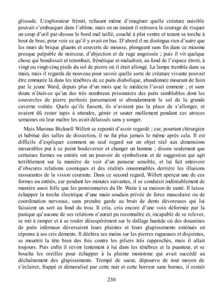 glissade. L’explorateur frémit, refusant même d’imaginer quelle créature nuisible
pouvait s’embusquer dans l’abîme, mais en un instant il retrouva le courage de risquer
un coup d’œil par-dessus le bord mal taillé, couché à plat ventre et tenant sa torche à
bout de bras, pour voir ce qu’il y avait en bas. D’abord il ne distingua rien d’autre que
les murs de brique gluants et couverts de mousse, plongeant sans fin dans ce miasme
presque palpable de noirceur, d’abjection et de rage angoissée ; puis il vit quelque
chose qui bondissait et retombait, frénétique et maladroit, au fond de l’espace étroit, à
vingt ou vingt-cinq pieds du sol de pierre où il était allongé. La lampe trembla dans sa
main, mais il regarda de nouveau pour savoir quelle sorte de créature vivante pouvait
être emmurée là dans les ténèbres de ce puits diabolique, abandonnée mourant de faim
par le jeune Ward, depuis plus d’un mois que le médecin l’avait emmené ; et sans
doute n’était-ce qu’un des très nombreux prisonniers des puits semblables dont les
couvercles de pierre perforés parsemaient si abondamment le sol de la grande
caverne voûtée. Quels qu’ils fussent, ils n’avaient pas la place de s’allonger, et
avaient dû rester tapis à attendre, gémir et sauter mollement pendant ces atroces
semaines où leur maître les avait délaissés sans y songer.
Mais Marinus Bicknell Willett se repentit d’avoir regardé ; car, pourtant chirurgien
et habitué des salles de dissection, il ne fut plus jamais le même après cela. Il est
difficile d’expliquer comment un seul regard sur un objet réel aux dimensions
mesurables put à ce point bouleverser et changer un homme ; disons seulement que
certaines formes ou entités ont un pouvoir de symbolisme et de suggestion qui agit
terriblement sur la manière de voir d’un penseur sensible, et lui fait entrevoir
d’obscures relations cosmiques et des réalités innommables derrière les illusions
rassurantes de la vision courante. Dans ce second regard, Willett aperçut une de ces
formes ou entités, car pendant les minutes suivantes, il se conduisit indéniablement de
manière aussi folle que les pensionnaires du Dr. Waite à sa maison de santé. Il laissa
échapper la torche électrique d’une main soudain privée de force musculaire ou de
coordination nerveuse, sans prendre garde au bruit de dents dévoreuses qui lui
faisaient un sort au fond du trou. Il cria, cria encore d’une voix déformée par la
panique qu’aucune de ses relations n’aurait pu reconnaître et, incapable de se relever,
se mit à ramper et à se rouler désespérément sur le dallage humide où des douzaines
de puits infernaux déversaient leurs plaintes et leurs glapissements exténués en
réponse à ses cris déments. Il déchira ses mains sur les pierres rugueuses et disjointes,
se meurtrit la tête bien des fois contre les piliers très rapprochés, mais il allait
toujours. Puis enfin il revint lentement à lui dans les ténèbres et la puanteur, et se
boucha les oreilles pour échapper à la plainte monotone qui avait succédé au
déchaînement des glapissements. Trempé de sueur, dépourvu de tout moyen de
s’éclairer, frappé et démoralisé par cette nuit et cette horreur sans bornes, il restait
230
 