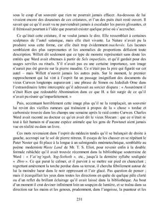 sous le coup d’un souvenir que rien ne pourrait jamais effacer. Au-dessous de lui
vivaient encore des douzaines de ces créatures, et l’un des puits était resté ouvert. Il
savait que ce qu’il avait vu ne parviendrait jamais à escalader les parois glissantes, et
il frémissait pourtant à l’idée que pourrait exister quelque prise où s’accrocher.
Ce qu’était cette créature, il ne voulut jamais le dire. Elle ressemblait à certaines
sculptures de l’autel satanique, mais elle était vivante. La Nature n’avait pu la
produire sous cette forme, car elle était trop évidemment inachevée. Les lacunes
semblaient des plus surprenantes et les anomalies de proportions défiaient toute
description. Willett dit seulement que ce type de monstre représentait sans doute les
entités que Ward avait obtenues à partir de Sels imparfaits, et qu’il gardait pour des
usages serviles ou rituels. S’il n’avait pas eu une certaine importance, son image
n’aurait pas été gravée sur la pierre maudite. Ce n’était pas la pire qui figurât sur cet
autel – mais Willett n’ouvrit jamais les autres puits. Sur le moment, le premier
rapprochement qui lui vint à l’esprit fut un passage insignifiant des documents du
vieux Curwen longtemps auparavant ; une phrase de Simon ou Jedediah Orne dans
l’extraordinaire lettre interceptée qu’il adressait au sorcier disparu : « Assurément il
n’était Rien que redoutable Abomination dans ce que H. a fait surgir de ce qu’il
n’avait pu réunir qu’imparfaitement. »
Puis, accentuant horriblement cette image plus qu’il ne la remplaçait, un souvenir
lui revint des vieilles rumeurs qui traînaient à propos de la « chose » tordue et
carbonisée trouvée dans les champs une semaine après le raid contre Curwen. Charles
Ward avait raconté au docteur ce qu’en avait dit le vieux Slocum : que ce n’était ni
tout à fait humain ni d’aucune espèce animale que les gens de Pawtuxet aient jamais
vue en réalité ou dans un livre.
Ces mots revenaient dans l’esprit du médecin tandis qu’il se balançait de droite à
gauche, accroupi sur le sol de pierre nitreux. Il essaya de les chasser en se répétant le
Pater Noster qui fit place à la longue à un salmigondis mnémotechnique, semblable au
poème moderniste Waste Land de Mr. T. S. Eliot, pour revenir enfin à la double
formule rabâchée qu’il avait trouvée récemment dans la bibliothèque souterraine de
Ward : « Y’ai’ng’ngah, Yog-Sothoth », etc., jusqu’à la dernière syllabe soulignée
« Zhro ». Ce qui parut le calmer, et il parvint à se mettre sur pied en chancelant ;
regrettant amèrement la torche perdue dans sa terreur, il chercha fébrilement autour de
lui la moindre lueur dans le noir oppressant et l’air glacé. Pas question de penser ;
mais il écarquillait les yeux dans toutes les directions en quête de quelque pâle clarté
ou d’un reflet du brillant éclairage qu’il avait laissé dans la bibliothèque. Au bout
d’un moment il crut deviner infiniment loin un soupçon de lumière, et se traîna dans sa
direction sur les mains et les genoux, prudemment, dans l’angoisse, la puanteur et les
231
 