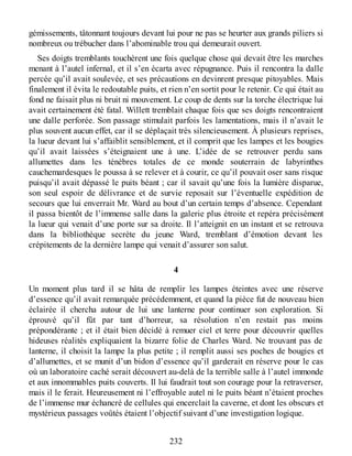 gémissements, tâtonnant toujours devant lui pour ne pas se heurter aux grands piliers si
nombreux ou trébucher dans l’abominable trou qui demeurait ouvert.
Ses doigts tremblants touchèrent une fois quelque chose qui devait être les marches
menant à l’autel infernal, et il s’en écarta avec répugnance. Puis il rencontra la dalle
percée qu’il avait soulevée, et ses précautions en devinrent presque pitoyables. Mais
finalement il évita le redoutable puits, et rien n’en sortit pour le retenir. Ce qui était au
fond ne faisait plus ni bruit ni mouvement. Le coup de dents sur la torche électrique lui
avait certainement été fatal. Willett tremblait chaque fois que ses doigts rencontraient
une dalle perforée. Son passage stimulait parfois les lamentations, mais il n’avait le
plus souvent aucun effet, car il se déplaçait très silencieusement. À plusieurs reprises,
la lueur devant lui s’affaiblit sensiblement, et il comprit que les lampes et les bougies
qu’il avait laissées s’éteignaient une à une. L’idée de se retrouver perdu sans
allumettes dans les ténèbres totales de ce monde souterrain de labyrinthes
cauchemardesques le poussa à se relever et à courir, ce qu’il pouvait oser sans risque
puisqu’il avait dépassé le puits béant ; car il savait qu’une fois la lumière disparue,
son seul espoir de délivrance et de survie reposait sur l’éventuelle expédition de
secours que lui enverrait Mr. Ward au bout d’un certain temps d’absence. Cependant
il passa bientôt de l’immense salle dans la galerie plus étroite et repéra précisément
la lueur qui venait d’une porte sur sa droite. Il l’atteignit en un instant et se retrouva
dans la bibliothèque secrète du jeune Ward, tremblant d’émotion devant les
crépitements de la dernière lampe qui venait d’assurer son salut.
4
Un moment plus tard il se hâta de remplir les lampes éteintes avec une réserve
d’essence qu’il avait remarquée précédemment, et quand la pièce fut de nouveau bien
éclairée il chercha autour de lui une lanterne pour continuer son exploration. Si
éprouvé qu’il fût par tant d’horreur, sa résolution n’en restait pas moins
prépondérante ; et il était bien décidé à remuer ciel et terre pour découvrir quelles
hideuses réalités expliquaient la bizarre folie de Charles Ward. Ne trouvant pas de
lanterne, il choisit la lampe la plus petite ; il remplit aussi ses poches de bougies et
d’allumettes, et se munit d’un bidon d’essence qu’il garderait en réserve pour le cas
où un laboratoire caché serait découvert au-delà de la terrible salle à l’autel immonde
et aux innommables puits couverts. Il lui faudrait tout son courage pour la retraverser,
mais il le ferait. Heureusement ni l’effroyable autel ni le puits béant n’étaient proches
de l’immense mur échancré de cellules qui encerclait la caverne, et dont les obscurs et
mystérieux passages voûtés étaient l’objectif suivant d’une investigation logique.
232
 