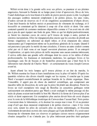 Willett revint donc à la grande salle avec ses piliers, sa puanteur et ses plaintes
angoissées, baissant la flamme de sa lampe pour éviter d’apercevoir, fût-ce de loin,
l’autel diabolique ou le trou béant et la dalle de pierre percée posée à côté. La plupart
des passages sombres menaient simplement à de petites pièces, les unes vides,
d’autres servant de réserves où il vit de singulières accumulations d’objets divers.
L’une était bourrée de ballots moisis et poussiéreux de vêtements de rechange, et il
tressaillit en constatant qu’ils dataient à coup sûr d’un siècle et demi. Une autre
contenait quantité de costumes modernes dépareillés comme si l’on avait mis de côté
peu à peu de quoi équiper une foule de gens. Mais ce qui lui déplut particulièrement,
ce furent les énormes cuves de cuivre qu’il trouva de temps à autre, portant de
sinistres incrustations. Elles lui répugnaient plus encore que les cuvettes de plomb aux
formes singulières où subsistait un dépôt infect, et d’où émanaient des odeurs
repoussantes qui l’emportaient même sur la pestilence générale de la crypte. Quand il
eut parcouru à peu près la moitié du mur circulaire, il trouva un autre couloir comme
celui par où il était venu et sur lequel ouvraient plusieurs portes. Il en entreprit
l’exploration ; et après trois pièces de taille moyenne sans aucun contenu intéressant,
il arriva enfin dans une grande salle oblongue dont les cuves et les tables d’allure
professionnelle, les fourneaux et instruments modernes, les quelques livres et les
rayonnages sans fin de bocaux et de bouteilles prouvaient que c’était bien là le
laboratoire tant cherché de Charles Ward – et certainement du vieux Joseph Curwen
avant lui.
Ayant allumé les trois lampes qu’il trouva pleines et en état de marche, le
Dr. Willett examina les lieux et leurs installations avec le plus vif intérêt. D’après les
quantités relatives des divers réactifs rangés sur les rayons, il conclut que le jeune
Ward s’occupait essentiellement de quelque branche de la chimie organique. Dans
l’ensemble, il apprit peu de chose du matériel scientifique, qui comprenait une
macabre table de dissection, de sorte que la pièce fut plutôt une déception. Parmi les
livres un vieil exemplaire très usagé de Borellus en caractères gothiques retint
curieusement son attention parce que Ward y avait souligné le même passage où des
traits de plume avaient tant troublé le bon Mr. Merritt à la ferme de Curwen plus d’un
siècle et demi auparavant. Cet exemplaire plus ancien devait bien sûr avoir disparu
avec le reste de la bibliothèque ésotérique de Curwen dans l’assaut final. Trois portes
s’ouvraient dans le laboratoire, et le docteur les essaya tour à tour. Il vit au premier
coup d’œil que deux menaient simplement à de petites réserves ; mais il les visita
avec soin, notant les piles de cercueils plus ou moins endommagés, et frissonna
violemment devant deux ou trois des rares plaques qu’il put déchiffrer. Il y avait aussi
beaucoup de vêtements dans ces réserves et quelques caisses neuves soigneusement
clouées auxquelles il ne s’attarda pas. Le plus intéressant peut-être était quelques
233
 