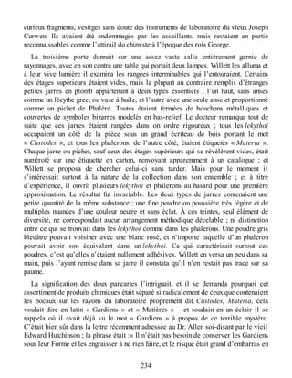 curieux fragments, vestiges sans doute des instruments de laboratoire du vieux Joseph
Curwen. Ils avaient été endommagés par les assaillants, mais restaient en partie
reconnaissables comme l’attirail du chimiste à l’époque des rois George.
La troisième porte donnait sur une assez vaste salle entièrement garnie de
rayonnages, avec en son centre une table qui portait deux lampes. Willett les alluma et
à leur vive lumière il examina les rangées interminables qui l’entouraient. Certains
des étages supérieurs étaient vides, mais la plupart au contraire remplis d’étranges
petites jarres en plomb appartenant à deux types essentiels ; l’un haut, sans anses
comme un lécythe grec, ou vase à huile, et l’autre avec une seule anse et proportionné
comme un pichet de Phalère. Toutes étaient fermées de bouchons métalliques et
couvertes de symboles bizarres modelés en bas-relief. Le docteur remarqua tout de
suite que ces jarres étaient rangées dans on ordre rigoureux ; tous les lekythoi
occupaient un côté de la pièce sous un grand écriteau de bois portant le mot
« Custodes », et tous les phalerons, de l’autre côté, étaient étiquetés « Materia ».
Chaque jarre ou pichet, sauf ceux des étages supérieurs qui se révélèrent vides, était
numéroté sur une étiquette en carton, renvoyant apparemment à un catalogue ; et
Willett se proposa de chercher celui-ci sans tarder. Mais pour le moment il
s’intéressait surtout à la nature de la collection dans son ensemble ; et à titre
d’expérience, il ouvrit plusieurs lekythoi et phalerons au hasard pour une première
approximation. Le résultat fut invariable. Les deux types de jarres contenaient une
petite quantité de la même substance ; une fine poudre ou poussière très légère et de
multiples nuances d’une couleur neutre et sans éclat. À ces teintes, seul élément de
diversité, ne correspondait aucun arrangement méthodique décelable ; ni distinction
entre ce qui se trouvait dans les lekythoi comme dans les phalerons. Une poudre gris
bleuâtre pouvait voisiner avec une blanc rosé, et n’importe laquelle d’un phaleron
pouvait avoir son équivalent dans un lekythoi. Ce qui caractérisait surtout ces
poudres, c’est qu’elles n’étaient nullement adhésives. Willett en versa un peu dans sa
main, puis l’ayant remise dans sa jarre il constata qu’il n’en restait pas trace sur sa
paume.
La signification des deux pancartes l’intriguait, et il se demanda pourquoi cet
assortiment de produits chimiques était séparé si radicalement de ceux que contenaient
les bocaux sur les rayons du laboratoire proprement dit. Custodes, Materia, cela
voulait dire en latin « Gardiens » et « Matières » – et soudain en un éclair il se
rappela où il avait déjà vu le mot « Gardiens » à propos de ce terrible mystère.
C’était bien sûr dans la lettre récemment adressée au Dr. Allen soi-disant par le vieil
Edward Hutchinson ; la phrase était :« Il n’était pas besoin de conserver les Gardiens
sous leur Forme et les engraisser à ne rien faire, et le risque était grand d’embarras en
234
 