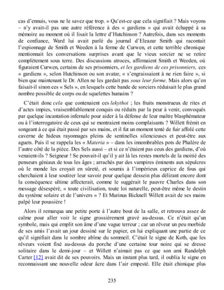cas d’ennuis, vous ne le savez que trop. » Qu’est-ce que cela signifiait ? Mais voyons
– n’y avait-il pas une autre référence à des « gardiens » qui avait échappé à sa
mémoire au moment où il lisait la lettre d’Hutchinson ? Autrefois, dans ses moments
de confiance, Ward lui avait parlé du journal d’Eleazar Smith qui racontait
l’espionnage de Smith et Weeden à la ferme de Curwen, et cette terrible chronique
mentionnait les conversations surprises avant que le vieux sorcier ne se retire
complètement sous terre. Des discussions atroces, affirmaient Smith et Weeden, où
figuraient Curwen, certains de ses prisonniers, et les gardiens de ces prisonniers, ces
« gardiens », selon Hutchinson ou son avatar, « s’engraissaient à ne rien faire », si
bien que maintenant le Dr. Allen ne les gardait pas sous leur forme. Mais alors qu’en
faisait-il sinon ces « Sels », en lesquels cette bande de sorciers réduisait le plus grand
nombre possible de corps ou de squelettes humains ?
C’était donc cela que contenaient ces lekythoi ; les fruits monstrueux de rites et
d’actes impies, vraisemblablement conquis ou réduits par la peur à venir, convoqués
par quelque incantation infernale pour aider à la défense de leur maître blasphémateur
ou à l’interrogatoire de ceux qui se montraient moins complaisants ? Willett frémit en
songeant à ce qui était passé par ses mains, et il fut un moment tenté de fuir affolé cette
caverne de hideux rayonnages pleins de sentinelles silencieuses et peut-être aux
aguets. Puis il se rappela les « Materia » – dans les innombrables pots de Phalère de
l’autre côté de la pièce. Des Sels aussi – et si ce n’étaient pas ceux des gardiens, d’où
venaient-ils ? Seigneur ! Se pouvait-il qu’il y ait là les restes mortels de la moitié des
penseurs géniaux de tous les âges ; arrachés par des vampires éminents aux sépulcres
où le monde les croyait en sûreté, et soumis à l’impérieux caprice de fous qui
cherchaient à leur soutirer leur savoir pour quelque dessein plus délirant encore dont
la conséquence ultime affecterait, comme le suggérait le pauvre Charles dans son
message désespéré, « toute civilisation, toute loi naturelle, peut-être même le destin
du système solaire et de l’univers » ? Et Marinus Bicknell Willett avait de ses mains
palpé leur poussière !
Alors il remarqua une petite porte à l’autre bout de la salle, et retrouva assez de
calme pour aller voir le signe grossièrement gravé au-dessus. Ce n’était qu’un
symbole, mais qui emplit son âme d’une vague terreur ; car un rêveur un peu morbide
de ses amis l’avait un jour dessiné sur le papier, en lui expliquant une partie de ce
qu’il signifiait dans le sombre abîme du sommeil. C’était le signe de Koth, que les
rêveurs voient fixé au-dessus du porche d’une certaine tour noire qui se dresse
solitaire dans le demi-jour – et Willett n’aimait pas ce que son ami Randolph
Carter [12] avait dit de ses pouvoirs. Mais un instant plus tard, il oublia le signe en
reconnaissant une nouvelle odeur âcre dans l’air empesté. Elle était chimique plus
235
 