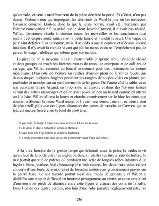 qu’animale, et venait manifestement de la pièce derrière la porte. Et c’était, n’en pas
douter, l’odeur même qui imprégnait les vêtements de Ward le jour où les médecins
l’avaient emmené. Était-ce donc là que le jeune homme avait été interrompu par
l’ultime convocation ? Plus avisé que le vieux Joseph Curwen, il n’avait pas résisté.
Willett, fermement résolu à pénétrer toutes les merveilles et les cauchemars que
recélait cet empire souterrain, saisit la petite lampe et franchit le seuil. Une vague de
peur vint déferler à sa rencontre, mais il ne céda à aucun caprice et n’écouta aucune
intuition. Il n’y avait là rien de vivant qui pût lui nuire, et on ne l’empêcherait pas de
percer le nuage maléfique qui submergeait son malade.
La pièce de taille moyenne n’avait d’autre mobilier qu’une table, une seule chaise
et deux groupes de machines bizarres munies de roues, de crampons et de colliers de
serrage, que Willett reconnut au bout d’un moment pour des instruments de torture
médiévaux. D’un côté de l’entrée un ratelier d’armes plein de terribles fouets, au-
dessus duquel quelques étagères portaient des rangées de coupes vides en plomb, peu
profondes et montées sur un pied comme des kylix grecs. De l’autre côté la table, avec
une puissante lampe Argand, un bloc-notes, un crayon, et deux des lekythoi fermés
venant des autres rayonnages et qu’on avait posés un peu au hasard comme en attente
ou à la hâte. Willett alluma la lampe et chercha attentivement sur le bloc les notes que
pouvait griffonner le jeune Ward quand on l’avait interrompu ; mais il ne trouva rien
de plus intelligible que ces lignes décousues des pattes de mouche de Curwen, qui ne
jetaient aucune lumière sur le fond du problème.
B. pas mort. Échappé à travers les murs et trouvé le Lieu en dessous.
Vu le vieux V. dire le Sabaoth et appris la Méthode.
Évoqué trois fois Yog-Sothoth et délivré le lendemain.
F. a voulu exterminer tous ceux qui savent comment évoquer Ceux du Dehors.
À la vive lumière de la grosse lampe qui éclairait toute la pièce le médecin vit
qu’en face de la porte entre les angles où étaient installés les instruments de torture, le
mur portait quantité de patères où pendaient une série de longues robes informes d’un
lugubre blanc jaunâtre. Mais beaucoup plus intéressants, les deux murs vides étaient
couverts d’une foule de symboles et de formules ésotériques grossièrement gravés sur
la pierre lisse. Le sol humide portait aussi des traces de gravure ; et Willett y
déchiffra sans trop de difficulté un immense pentagramme au centre, avec un cercle uni
d’environ trois pieds de diamètre entre cette figure et chacun des coins de la salle.
Dans l’un de ces quatre cercles, non loin d’une robe jaunâtre négligemment jetée, se
236
 