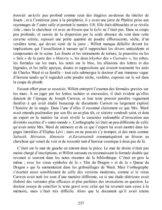 trouvait un kylix peu profond comme ceux des étagères au-dessus du râtelier de
fouets ; et à l’extérieur juste à la périphérie, il y avait une jarre de Phalère prise aux
rayonnages de l’autre salle et portant le numéro 118. Elle était débouchée et se révéla
vide ; mais le chercheur vit avec un frisson que le kylix ne l’était pas. Dans sa coupe
peu profonde, et sauvée de la dispersion par la seule absence du vent dans cette
caverne retirée, reposait une petite quantité de poudre efflorescente, sèche, d’un
verdâtre terne, qui devait venir de la jarre ; Willett manqua défaillir devant les
implications qui l’assaillaient à mesure qu’il rapprochait les divers antécédents et
composantes de la scène. Les fouets et les instruments de torture, la poussière ou les
« Sels » de la jarre des « Materia », les deux lekythoi des « Custodes », les robes,
les formules sur les murs, les notes sur le bloc, les allusions des lettres et des
légendes, et les mille aperçus, doutes et suppositions qui avaient tourmenté les amis
de Charles Ward et sa famille – tout cela submergea le docteur d’une immense vague
d’horreur tandis qu’il regardait cette poudre sèche, verdâtre, exposée sur le sol dans
la coupe de plomb.
Faisant effort pour se ressaisir, Willett entreprit l’examen des formules gravées sur
les murs. À en juger par les lettres tachées et encrassées, il était évident qu’elles
dataient de l’époque de Joseph Curwen, et leur texte pouvait paraître vaguement
familier à qui avait étudié beaucoup de documents Curwen ou largement exploré
l’histoire de la magie. Dans l’une d’elles il reconnut clairement ce que Mrs. Ward
avait entendu psalmodier par son fils un an plus tôt, ce sinistre vendredi saint, et dont
un expert en la matière lui avait révélé le caractère redoutable d’invocation aux
divinités secrètes d’« outre-monde ». L’orthographe ici était un peu différente de celle
qu’avait notée Mrs. Ward de mémoire et de ce que l’expert lui avait montré dans les
pages interdites d’Éliphas Lévi ; mais on ne pouvait s’y tromper, et des mots comme
Sabaoth, Metraton, Almonsin et Zariatnatmik communiquèrent un frisson au
chercheur qui venait de voir et de ressentir tant d’horreur cosmique à deux pas de là.
C’était sur le mur de gauche en entrant dans la pièce. Le mur de droite n’était pas
moins chargé d’inscriptions, et Willett sursauta en reconnaissant la formule double qui
revenait si souvent dans les notes récentes de la bibliothèque. C’était en gros la
même ; avec les vieux symboles de la « Tête du Dragon » et de la « Queue du
Dragon » qui la surmontaient dans les gribouillages de Ward. Mais l’orthographe
s’écartait assez sensiblement de celle des versions modernes, comme si le vieux
Curwen avait noté les sons d’une manière différente, ou si une étude ultérieure avait
élaboré des variantes plus efficaces et plus parfaites des invocations en question. Le
docteur essaya de concilier le texte gravé avec celui qui lui revenait sans cesse à la
mémoire, mais c’était très difficile. Alors que le document qu’il avait retenu
237
 