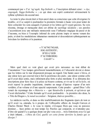 commençait par « Y’ai ’ng’ngah, Yog-Sothoth », l’inscription débutait ainsi : « Aye,
engengah, Yogge-Sothotha » ; ce qui dans son esprit contrariait sérieusement le
rythme syllabaire du second mot.
Le texte le plus récent était si bien ancré dans sa conscience que cette divergence le
troubla ; et il se surprit à psalmodier la première formule à haute voix pour tenter de
faire coïncider les sons auxquels il pensait et les lettres qu’il voyait gravées. Sa voix
résonna, étrange et menaçante dans cet abîme de sacrilège séculaire ; ses paroles
s’accordaient avec une mélopée monocorde sous l’influence magique du passé et de
l’inconnu, ou bien à l’exemple infernal de cette plainte impie et morne venant des
puits, et dont les modulations inhumaines montaient et descendaient rythmiquement au
loin dans les ténèbres et la puanteur.
« Y’AI’NG’NGAH,
YOG-SOTHOTH ;
H’EE-L’GEB
F’AI THRODOG
UAAAH ! »
Mais quel était ce vent glacé qui avait pris naissance au tout début de
l’incantation ? Les lampes grésillaient lamentablement, et l’obscurité devint si dense
que les lettres sur le mur disparurent presque au regard. Une fumée aussi s’éleva, et
une odeur âcre qui couvrait tout à fait la pestilence des puits ; une odeur comme celle
qu’il avait déjà sentie, mais infiniment plus forte et plus mordante. Il se détourna des
inscriptions pour faire face à la pièce au bizarre contenu, et vit sur le sol le kylix, où
avait reposé la poudre inquiétante, émettre un nuage d’épaisse vapeur d’un noir
verdâtre, d’un volume et d’une opacité surprenants. Cette poudre – grand Dieu ! elle
venait du rayonnage des « Materia » – que faisait-elle à présent, et qu’est-ce qui
l’avait déclenchée ? Cette formule qu’il avait psalmodiée – la première des deux, la
« Tête du Dragon », le nœud ascendant – Seigneur, était-ce possible…
Le médecin vacilla, et dans sa tête tourbillonnèrent des fragments épars de tout ce
qu’il avait vu, entendu, lu à propos de l’effroyable affaire de Joseph Curwen et
Charles Dexter Ward. « Je vous le répète, n’évoquez Rien que vous ne puissiez
dominer… Ayez prêtes en tout temps les Paroles qui conjurent, et n’attendez pas
d’être sûr quand il y a quelque doute sur Qui vous avez… trois Entretiens avec Ce qui
y était inhumé… » Dieu du Ciel, quelle est cette forme derrière la fumée qui se
dissipe ?
238
 