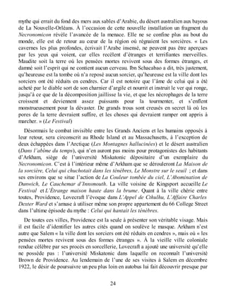 mythe qui errait du fond des mers aux sables d’Arabie, du désert australien aux bayous
de La Nouvelle-Orléans. À l’occasion de cette nouvelle installation un fragment du
Necronomicon révèle l’avancée de la menace. Elle ne se confine plus au bout du
monde, elle est de retour au cœur de la région où régnaient les sorcières. « Les
cavernes les plus profondes, écrivait l’Arabe insensé, ne peuvent pas être aperçues
par les yeux qui voient, car elles recèlent d’étranges et terrifiantes merveilles.
Maudite soit la terre où les pensées mortes revivent sous des formes étranges, et
damné soit l’esprit qui ne contient aucun cerveau. Ibn Schacabao a dit, très justement,
qu’heureuse est la tombe où n’a reposé aucun sorcier, qu’heureuse est la ville dont les
sorciers ont été réduits en cendres. Car il est notoire que l’âme de celui qui a été
acheté par le diable sort de son charnier d’argile et nourrit et instruit le ver qui ronge,
jusqu’à ce que de la décomposition jaillisse la vie, et que les nécrophages de la terre
croissent et deviennent assez puissants pour la tourmenter, et s’enflent
monstrueusement pour la dévaster. De grands trous sont creusés en secret là où les
pores de la terre devraient suffire, et les choses qui devraient ramper ont appris à
marcher. » (Le Festival)
Désormais le combat invisible entre les Grands Anciens et les humains opposés à
leur retour, sera circonscrit au Rhode Island et au Massachusetts, à l’exception de
deux échappées dans l’Arctique (Les Montagnes hallucinées) et le désert australien
(Dans l’abîme du temps), qui n’en auront pas moins pour protagonistes des habitants
d’Arkham, siège de l’université Miskatonic dépositaire d’un exemplaire du
Necronomicon. C’est à l’intérieur même d’Arkham que se dérouleront La Maison de
la sorcière, Celui qui chuchotait dans les ténèbres, Le Monstre sur le seuil ; et dans
ses environs que se situe l’action de La Couleur tombée du ciel, L’Abomination de
Dunwich, Le Cauchemar d’Innsmouth. La ville voisine de Kingsport accueille Le
Festival et L’Étrange maison haute dans la brume. Quant à la ville chérie entre
toutes, Providence, Lovecraft l’évoque dans L’Appel de Cthulhu, L’Affaire Charles
Dexter Ward et s’amuse à utiliser même son propre appartement du 66 College Street
dans l’ultime épisode du mythe : Celui qui hantait les ténèbres.
De toutes ces villes, Providence est la seule à présenter son véritable visage. Mais
il est facile d’identifier les autres cités quand on soulève le masque. Arkham n’est
autre que Salem « la ville dont les sorciers ont été réduits en cendres », mais où « les
pensées mortes revivent sous des formes étranges ». À la vieille ville coloniale
rendue célèbre par ses procès en sorcellerie, Lovecraft a ajouté une université qu’elle
ne possède pas : l’université Miskatonic dans laquelle on reconnaît l’université
Brown de Providence. Au lendemain de l’une de ses visites à Salem en décembre
1922, le désir de poursuivre un peu plus loin en autobus lui fait découvrir presque par
24
 