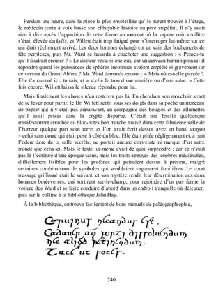 Pendant une heure, dans la pièce la plus ensoleillée qu’ils purent trouver à l’étage,
le médecin conta à voix basse son effroyable histoire au père stupéfait. Il n’y avait
rien à dire après l’apparition de cette forme au moment où la vapeur noir verdâtre
s’était élevée du kylix, et Willett était trop fatigué pour s’interroger lui-même sur ce
qui était réellement arrivé. Les deux hommes échangèrent en vain des hochements de
tête perplexes, puis Mr. Ward se hasarda à chuchoter une suggestion : « Penses-tu
qu’il faudrait creuser ? » Le docteur resta silencieux, car un cerveau humain pouvait-il
répondre quand les puissances de sphères inconnues avaient empiété si gravement sur
ce versant du Grand Abîme ? Mr. Ward demanda encore : « Mais où est-elle passée ?
Elle t’a ramené ici, tu sais, et a scellé le trou d’une manière ou d’une autre. » Cette
fois encore, Willett laissa le silence répondre pour lui.
Mais finalement les choses n’en restèrent pas là. En cherchant son mouchoir avant
de se lever pour partir, le Dr. Willett sentit sous ses doigts dans sa poche un morceau
de papier qui n’y était pas auparavant, en compagnie des bougies et des allumettes
qu’il avait prises dans la crypte disparue. C’était une feuille quelconque
manifestement arrachée au bloc-notes bon marché trouvé dans cette fabuleuse salle de
l’horreur quelque part sous terre, et l’on avait écrit dessus avec un banal crayon
– celui sans doute qui était posé à côté du bloc. Elle était pliée négligemment et, à part
l’odeur âcre de la salle secrète, ne portait aucune empreinte ni marque d’un autre
monde que celui-ci. Mais le texte lui-même avait de quoi surprendre ; car ce n’était
pas là l’écriture d’une époque saine, mais les traits appuyés des ténèbres médiévales,
difficilement lisibles pour les profanes qui peinaient dessus à présent, malgré
certaines combinaisons de symboles qui semblaient vaguement familières. Le court
message griffonné était le suivant, et son mystère rendit leur détermination aux deux
hommes bouleversés, qui sortirent sur-le-champ, pour rejoindre d’un pas ferme la
voiture des Ward et se faire conduire d’abord dans un endroit tranquille où déjeuner,
puis sur la colline à la bibliothèque John Hay.
À la bibliothèque, on trouva facilement de bons manuels de paléographiephie,
240
 