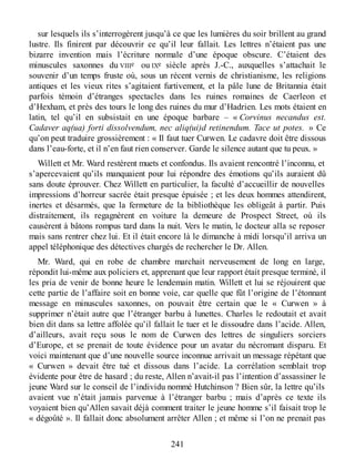 sur lesquels ils s’interrogèrent jusqu’à ce que les lumières du soir brillent au grand
lustre. Ils finirent par découvrir ce qu’il leur fallait. Les lettres n’étaient pas une
bizarre invention mais l’écriture normale d’une époque obscure. C’étaient des
minuscules saxonnes du VIIIe ou IXe siècle après J.-C., auxquelles s’attachait le
souvenir d’un temps fruste où, sous un récent vernis de christianisme, les religions
antiques et les vieux rites s’agitaient furtivement, et la pâle lune de Britannia était
parfois témoin d’étranges spectacles dans les ruines romaines de Caerleon et
d’Hexham, et près des tours le long des ruines du mur d’Hadrien. Les mots étaient en
latin, tel qu’il en subsistait en une époque barbare – « Corvinus necandus est.
Cadaver aq(ua) forti dissolvendum, nec aliq(ui)d retinendum. Tace ut potes. » Ce
qu’on peut traduire grossièrement : « Il faut tuer Curwen. Le cadavre doit être dissous
dans l’eau-forte, et il n’en faut rien conserver. Garde le silence autant que tu peux. »
Willett et Mr. Ward restèrent muets et confondus. Ils avaient rencontré l’inconnu, et
s’apercevaient qu’ils manquaient pour lui répondre des émotions qu’ils auraient dû
sans doute éprouver. Chez Willett en particulier, la faculté d’accueillir de nouvelles
impressions d’horreur sacrée était presque épuisée ; et les deux hommes attendirent,
inertes et désarmés, que la fermeture de la bibliothèque les obligeât à partir. Puis
distraitement, ils regagnèrent en voiture la demeure de Prospect Street, où ils
causèrent à bâtons rompus tard dans la nuit. Vers le matin, le docteur alla se reposer
mais sans rentrer chez lui. Et il était encore là le dimanche à midi lorsqu’il arriva un
appel téléphonique des détectives chargés de rechercher le Dr. Allen.
Mr. Ward, qui en robe de chambre marchait nerveusement de long en large,
répondit lui-même aux policiers et, apprenant que leur rapport était presque terminé, il
les pria de venir de bonne heure le lendemain matin. Willett et lui se réjouirent que
cette partie de l’affaire soit en bonne voie, car quelle que fût l’origine de l’étonnant
message en minuscules saxonnes, on pouvait être certain que le « Curwen » à
supprimer n’était autre que l’étranger barbu à lunettes. Charles le redoutait et avait
bien dit dans sa lettre affolée qu’il fallait le tuer et le dissoudre dans l’acide. Allen,
d’ailleurs, avait reçu sous le nom de Curwen des lettres de singuliers sorciers
d’Europe, et se prenait de toute évidence pour un avatar du nécromant disparu. Et
voici maintenant que d’une nouvelle source inconnue arrivait un message répétant que
« Curwen » devait être tué et dissous dans l’acide. La corrélation semblait trop
évidente pour être de hasard ; du reste, Allen n’avait-il pas l’intention d’assassiner le
jeune Ward sur le conseil de l’individu nommé Hutchinson ? Bien sûr, la lettre qu’ils
avaient vue n’était jamais parvenue à l’étranger barbu ; mais d’après ce texte ils
voyaient bien qu’Allen savait déjà comment traiter le jeune homme s’il faisait trop le
« dégoûté ». Il fallait donc absolument arrêter Allen ; et même si l’on ne prenait pas
241
 