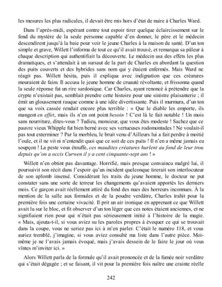 les mesures les plus radicales, il devait être mis hors d’état de nuire à Charles Ward.
Dans l’après-midi, espérant contre tout espoir tirer quelque éclaircissement sur le
fond du mystère de la seule personne capable d’en donner, le père et le médecin
descendirent jusqu’à la baie pour voir le jeune Charles à la maison de santé. D’un ton
simple et grave, Willett l’informa de tout ce qu’il avait trouvé, et remarqua sa pâleur à
chaque description qui authentifiait la découverte. Le médecin usa des effets les plus
dramatiques, et s’attendait à un sursaut de la part de Charles en abordant la question
des puits couverts et des hybrides sans nom qui y étaient enfermés. Mais Ward ne
réagit pas. Willett hésita, puis il expliqua avec indignation que ces créatures
mouraient de faim. Il accusa le jeune homme de cruauté révoltante, et frissonna quand
la seule réponse fut un rire sardonique. Car Charles, ayant renoncé à prétendre que la
crypte n’existait pas, semblait prendre cette histoire pour une sinistre plaisanterie ; il
émit un gloussement rauque comme à une idée divertissante. Puis il murmura, d’un ton
que sa voix cassée rendait encore plus terrible : « Que le diable les emporte, ils
mangent en effet, mais ils n’en ont point besoin ! C’est là le fait notable ! Un mois
sans nourriture, dites-vous ? Tudieu, monsieur, que vous êtes modeste ! Sachez que ce
pauvre vieux Whipple fut bien berné avec ses vertueuses rodomontades ! Ne voulait-il
pas tout exterminer ? Par la morbleu, le bruit venu d’Ailleurs lui a fait perdre à moitié
l’ouïe, et il ne vit ni n’entendit quoi que ce soit de ces puits ! Il n’en a même jamais eu
soupçon ! La peste vous étouffe, ces maudites créatures hurlent au fond de leur trou
depuis qu’on a occis Curwen il y a cent cinquante-sept ans ! »
Willett n’en obtint pas davantage. Horrifié, mais presque convaincu malgré lui, il
poursuivit son récit dans l’espoir qu’un incident quelconque tirerait son interlocuteur
de son aplomb insensé. Considérant les traits du jeune homme, le docteur ne put
constater sans une sorte de terreur les changements qu’avaient apportés les derniers
mois. Ce garçon avait réellement attiré du fond des nues des horreurs inconnues. À la
mention de la salle aux formules et de la poudre verdâtre, Charles trahit pour la
première fois une certaine vivacité. Il prit un air ironique en apprenant ce que Willett
avait lu sur le bloc, et fit observer d’un ton léger que ces notes étaient anciennes, et ne
signifiaient rien pour qui n’était pas sérieusement initié à l’histoire de la magie.
« Mais, ajouta-t-il, si vous aviez su les paroles propres à évoquer ce qui se trouvait
dans la coupe, vous ne seriez pas ici à m’en parler. C’était le numéro 118, et vous
auriez tremblé, j’imagine, si vous aviez consulté ma liste dans l’autre pièce. Moi-
même je ne l’avais jamais évoqué, mais j’avais dessein de le faire le jour où vous
vîntes m’inviter ici. »
Alors Willett parla de la formule qu’il avait prononcée et de la fumée noir verdâtre
qui s’était dégagée ; et se faisant, il vit pour la première fois naître une crainte réelle
242
 