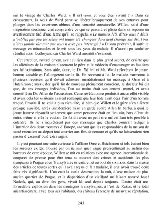 sur le visage de Charles Ward. « Il est venu, et vous êtes vivant ? » Dans ce
croassement, la voix de Ward parut se libérer brusquement de ses entraves pour
plonger dans les caverneux abîmes d’une sonorité surnaturelle. Willett, saisi d’une
inspiration soudaine, crut comprendre ce qui se passait, et glissa dans sa réponse un
avertissement tiré d’une lettre qu’il se rappela. « Le numéro 118, dites-vous ? Mais
n’oubliez pas que les stèles ont toutes été changées dans neuf champs sur dix. Vous
n’êtes jamais sûr tant que vous n’avez pas interrogé ! » Et sans prévenir, il sortit le
message en minuscules et le mit sous les yeux du malade. Il n’aurait pu souhaiter
résultat aussi foudroyant, car Charles Ward aussitôt s’évanouit.
Cet entretien, naturellement, avait eu lieu dans le plus grand secret, de crainte que
les aliénistes de la maison n’accusent le père et le médecin d’encourager un fou dans
ses hallucinations. Sans aide, donc, le Dr. Willett et Mr. Ward relevèrent le jeune
homme accablé et l’allongèrent sur le lit. En revenant à lui, le malade marmonna à
plusieurs reprises qu’il devait adresser immédiatement un message à Orne et à
Hutchinson ; aussi, dès qu’il fut de nouveau pleinement conscient, le docteur lui dit
que, de ces étranges individus, l’un au moins était son ennemi mortel, et avait
conseillé au Dr. Allen de l’assassiner. Cette révélation ne produisit aucun effet visible
et avant cela les visiteurs avaient remarqué que leur hôte avait déjà l’air d’un homme
traqué. Ensuite il ne voulut plus rien dire, si bien que Willett et le père s’en allèrent
presque aussitôt, après une dernière mise en garde contre Allen le barbu, à quoi le
jeune homme répondit seulement que cette personne était en lieu sûr, hors d’état de
nuire, même si elle le voulait. Ce fut dit avec un petit rire malveillant très pénible à
entendre. Ils ne s’inquiétèrent pas des messages que Charles pourrait rédiger à
l’intention des deux monstres d’Europe, sachant que les responsables de la maison de
santé retenaient au départ tout courrier aux fins de censure et qu’ils ne laisseraient rien
passer d’excessif ou d’extravagant.
Il y eut pourtant une suite curieuse à l’affaire Orne et Hutchinson si tels étaient bien
les sorciers exilés. Poussé par on ne sait quel vague pressentiment au milieu des
horreurs de cette époque, Willett se mit en relations avec une agence internationale de
coupures de presse pour être tenu au courant des crimes et accidents les plus
marquants à Prague et en Transylvanie orientale ; et au bout de six mois, dans la masse
des articles de toutes sortes qu’il avait reçus et fait traduire, il crut avoir trouvé deux
faits très significatifs. L’un était la totale destruction, la nuit, d’une maison du plus
ancien quartier de Prague, et la disparition d’un vieillard malfaisant nommé Josef
Nadeck, qui, au dire des gens, vivait là seul depuis toujours. L’autre était une
formidable explosion dans les montagnes transylvaines, à l’est de Rakus, et le total
anéantissement, avec tous ses habitants, du château Ferenczy de mauvaise réputation,
243
 