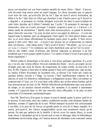 passa son mouchoir sur son front soudain mouillé de sueur. Allen – Ward – Curwen,
cela devenait trop atroce pour un esprit logique. La chose inconnue que ce garçon
avait tirée du vide, qu’avait-elle fait de lui ? Que lui était-il arrivé réellement, du
début à la fin ? Qui était cet Allen qui cherchait à tuer Charles parce qu’il faisait le
« dégoûté », et pourquoi sa victime désignée avait-elle dit dans le post-scriptum de
cette lettre éperdue qu’il fallait l’anéantir par l’acide ? Et pourquoi le message en
minuscules, dont on n’osait envisager l’origine, exigeait-il pour ce « Curwen » le
même mode de destruction ? Quelle était cette métamorphose, et quand la dernière
phase était-elle survenue ? Le jour où était arrivé son appel de détresse – il avait été
inquiet toute la matinée, puis un changement s’était opéré. Il s’était glissé dehors sans
être vu et avait abusé effrontément les hommes payés pour le garder. C’était arrivé
quand il était sorti. Mais non – n’avait-il pas poussé un cri d’épouvante en entrant
dans son bureau – cette même pièce ? Qu’y avait-il trouvé ? Ou plutôt – qu’est-ce qui
est venu l’y trouver ? Ce simulacre qui rentra hardiment sans qu’on l’ait vu sortir –
était-ce une ombre venue d’ailleurs, une horreur imposant sa présence à un être
tremblant qui n’avait jamais quitté la pièce ? Le maître d’hôtel n’avait-il pas parlé de
bruits inquiétants ?
Willett sonna le domestique et lui posa à voix basse quelques questions. Il y avait
eu, c’est sûr, une vilaine affaire. On avait entendu des bruits – un cri, un soupir, un son
étranglé, puis une sorte de fracas, de craquement, de coups sourds, ou tout cela à la
fois. Et Mr. Charles n’était plus le même quand il était sorti à grands pas, sans un mot.
Le maître d’hôtel frissonnait en racontant cela, et flairait l’air lourd qui venait de
quelque fenêtre ouverte à l’étage. La terreur s’était manifestement emparée de la
maison, et seuls les détectives méthodiques y échappaient un peu. Mais eux-mêmes se
sentaient mal à l’aise, car il y avait dans cette affaire des arrière-plans louches qui ne
leur plaisaient pas du tout. Le Dr. Willett réfléchissait profondément mais sans perdre
de temps, et ses pensées étaient terribles. Par moments il se mettait à marmonner
comme s’il repassait dans sa tête une nouvelle série effroyable et de plus en plus
concluante d’événements cauchemardesques.
Puis Mr. Ward leva d’un geste la séance et tout le monde quitta la pièce sauf lui et
le docteur. Il était midi, mais des ombres semblaient envahir cette demeure hantée de
fantômes, comme à l’approche de la nuit. Willett entreprit de parler très sérieusement
à son hôte, et le pria de lui laisser en grande partie le soin de la future enquête. Il y
aurait, prévoyait-il, des choses insupportables qu’un ami assumerait mieux qu’un
parent. En tant que médecin de la famille il devait avoir les mains libres, et avant
toute chose il demandait qu’on le laissât seul et sans le déranger dans la bibliothèque
abandonnée du troisième étage, où l’ancien dessus de cheminée avait concentré autour
246
 