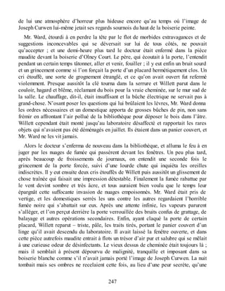 de lui une atmosphère d’horreur plus hideuse encore qu’au temps où l’image de
Joseph Curwen lui-même jetait ses regards sournois du haut de la boiserie peinte.
Mr. Ward, étourdi à en perdre la tête par le flot de morbides extravagances et de
suggestions inconcevables qui se déversait sur lui de tous côtés, ne pouvait
qu’accepter ; et une demi-heure plus tard le docteur était enfermé dans la pièce
maudite devant la boiserie d’Olney Court. Le père, qui écoutait à la porte, l’entendit
pendant un certain temps tâtonner, aller et venir, fouiller ; il y eut enfin un bruit sourd
et un grincement comme si l’on forçait la porte d’un placard hermétiquement clos. Un
cri étouffé, une sorte de grognement étranglé, et ce qu’on avait ouvert fut refermé
violemment. Presque aussitôt la clé tourna dans la serrure et Willett parut dans le
couloir, hagard et blême, réclamant du bois pour la vraie cheminée, sur le mur sud de
la salle. Le chauffage, dit-il, était insuffisant et la bûche électrique ne servait pas à
grand-chose. N’osant poser les questions qui lui brûlaient les lèvres, Mr. Ward donna
les ordres nécessaires et un domestique apporta de grosses bûches de pin, non sans
frémir en affrontant l’air pollué de la bibliothèque pour déposer le bois dans l’âtre.
Willett cependant était monté jusqu’au laboratoire désaffecté et rapportait les rares
objets qui n’avaient pas été déménagés en juillet. Ils étaient dans un panier couvert, et
Mr. Ward ne les vit jamais.
Alors le docteur s’enferma de nouveau dans la bibliothèque, et alluma le feu à en
juger par les nuages de fumée qui passèrent devant les fenêtres. Un peu plus tard,
après beaucoup de froissements de journaux, on entendit une seconde fois le
grincement de la porte forcée, suivi d’une lourde chute qui inquiéta les oreilles
indiscrètes. Il y eut ensuite deux cris étouffés de Willett puis aussitôt un glissement de
chose traînée qui faisait une impression détestable. Finalement la fumée rabattue par
le vent devint sombre et très âcre, et tous auraient bien voulu que le temps leur
épargnât cette suffocante invasion de nuages empoisonnés. Mr. Ward était pris de
vertige, et les domestiques serrés les uns contre les autres regardaient l’horrible
fumée noire qui s’abattait sur eux. Après une attente infinie, les vapeurs parurent
s’alléger, et l’on perçut derrière la porte verrouillée des bruits confus de grattage, de
balayage et autres opérations secondaires. Enfin, ayant claqué la porte de certain
placard, Willett reparut – triste, pâle, les traits tirés, portant le panier couvert d’un
linge qu’il avait descendu du laboratoire. Il avait laissé la fenêtre ouverte, et dans
cette pièce autrefois maudite entrait à flots un trésor d’air pur et salubre qui se mêlait
à une curieuse odeur de désinfectants. Le vieux dessus de cheminée était toujours là ;
mais il semblait à présent dépourvu de malignité, tranquille et imposant dans sa
boiserie blanche comme s’il n’avait jamais porté l’image de Joseph Curwen. La nuit
tombait mais ses ombres ne recelaient cette fois, au lieu d’une peur secrète, qu’une
247
 