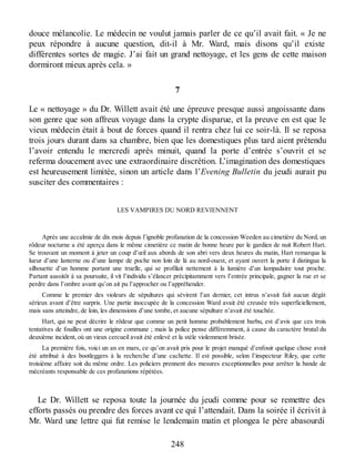 douce mélancolie. Le médecin ne voulut jamais parler de ce qu’il avait fait. « Je ne
peux répondre à aucune question, dit-il à Mr. Ward, mais disons qu’il existe
différentes sortes de magie. J’ai fait un grand nettoyage, et les gens de cette maison
dormiront mieux après cela. »
7
Le « nettoyage » du Dr. Willett avait été une épreuve presque aussi angoissante dans
son genre que son affreux voyage dans la crypte disparue, et la preuve en est que le
vieux médecin était à bout de forces quand il rentra chez lui ce soir-là. Il se reposa
trois jours durant dans sa chambre, bien que les domestiques plus tard aient prétendu
l’avoir entendu le mercredi après minuit, quand la porte d’entrée s’ouvrit et se
referma doucement avec une extraordinaire discrétion. L’imagination des domestiques
est heureusement limitée, sinon un article dans l’Evening Bulletin du jeudi aurait pu
susciter des commentaires :
LES VAMPIRES DU NORD REVIENNENT
Après une accalmie de dix mois depuis l’ignoble profanation de la concession Weeden au cimetière du Nord, un
rôdeur nocturne a été aperçu dans le même cimetière ce matin de bonne heure par le gardien de nuit Robert Hart.
Se trouvant un moment à jeter un coup d’œil aux abords de son abri vers deux heures du matin, Hart remarqua la
lueur d’une lanterne ou d’une lampe de poche non loin de là au nord-ouest, et ayant ouvert la porte il distingua la
silhouette d’un homme portant une truelle, qui se profilait nettement à la lumière d’un lampadaire tout proche.
Partant aussitôt à sa poursuite, il vit l’individu s’élancer précipitamment vers l’entrée principale, gagner la rue et se
perdre dans l’ombre avant qu’on ait pu l’approcher ou l’appréhender.
Comme le premier des violeurs de sépultures qui sévirent l’an dernier, cet intrus n’avait fait aucun dégât
sérieux avant d’être surpris. Une partie inoccupée de la concession Ward avait été creusée très superficiellement,
mais sans atteindre, de loin, les dimensions d’une tombe, et aucune sépulture n’avait été touchée.
Hart, qui ne peut décrire le rôdeur que comme un petit homme probablement barbu, est d’avis que ces trois
tentatives de fouilles ont une origine commune ; mais la police pense différemment, à cause du caractère brutal du
deuxième incident, où un vieux cercueil avait été enlevé et la stèle violemment brisée.
La première fois, voici un an en mars, ce qu’on avait pris pour le projet manqué d’enfouir quelque chose avait
été attribué à des bootleggers à la recherche d’une cachette. Il est possible, selon l’inspecteur Riley, que cette
troisième affaire soit du même ordre. Les policiers prennent des mesures exceptionnelles pour arrêter la bande de
mécréants responsable de ces profanations répétées.
Le Dr. Willett se reposa toute la journée du jeudi comme pour se remettre des
efforts passés ou prendre des forces avant ce qui l’attendait. Dans la soirée il écrivit à
Mr. Ward une lettre qui fut remise le lendemain matin et plongea le père abasourdi
248
 
