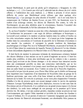 hasard Marblehead, le petit port de pêche qu’il rebaptisera « Kingsport, la ville
archaïque ». « […] Je n’aurais pas rêvé qu’il subsistât tant de choses du XVIIe siècle
offertes à l’admiration des yeux studieux. […] Même à présent, il m’est encore
difficile de croire que Marblehead existe ailleurs que dans quelque rêve
fantastique [1]. » Les passages les plus désolés d’Averhill – où il est venu faire la
connaissance de l’éditeur du fanzine Tryout, en juin 1921, lui fourniront, avec le
renfort d’un éclairage sinistre, les décors de Dunwich. Par contre, la ville de
Newburyport, un peu plus délabrée pour la circonstance, fournira l’essentiel des
décors moisis d’Innsmouth, le fief des adorateurs de Dagon.
Si, au lieu d’installer l’ennemi au cœur des villes charmantes dont le passé colonial
et l’architecture lui procurent « une orgie de délices esthétiques et historiques »,
Lovecraft avait continué à le montrer en pleine lumière dans les sables d’Arabie ou
les cités ruisselantes surgies du fond des mers – il n’aurait pu éviter longtemps de
tomber dans les conventions et l’exotisme de pacotille de la littérature d’aventures à
bon marché. Au contraire, il rejoignait la grande tradition du fantastique
psychologique à la Edgar Poe ou à la Nathanaël Hawthorne, en passant d’un bond, de
la cité d’Opar (dans les souterrains de laquelle Tarzan [2] découvrit l’or des Atlantes
et leurs descendants dégénérés) à la Maison Usher et à la Maison aux sept pignons.
Il était facile de montrer la puissance éclatante de monstrueuses créatures hantant
des décors fabuleux à leur mesure ou sur le point d’engloutir un navire. C’était les
rendre plus crédibles, et donc plus terrifiantes que de les réduire à des « pensées
mortes [qui] revivent en des formes étranges » et de retracer leur intrusion secrète
dans une communauté paisible ou dans une conscience individuelle, qui ne les
attendaient pas. Le surnaturel n’est jamais aussi terrifiant que lorsqu’il fait irruption
dans un cadre banal ou rassurant. Avec l’entrée en scène de la Nouvelle-Angleterre,
Lovecraft n’est pas loin de penser, avec Pierre Mac Orlan, que le diable est beaucoup
plus inquiétant sous l’apparence d’un réparateur de bicyclettes dans un garage de la
banlieue parisienne, que sous celle d’un bouc trônant au milieu de sorcières qui
dansent sur la lande. En vertu de ce principe, on ne verra plus réapparaître l’immense
Cthulhu à la tête de pieuvre après son assaut manqué contre le navire du capitaine
Johansen. Lorsque Nyarlathotep, toutes ailes déployées, traverse la nuit sans lune de
Providence privée d’électricité, il se confond avec un grand oiseau rapace à la faveur
des ténèbres. La seule trace ambiguë de son passage est la puanteur qu’il laisse
derrière lui. De même, c’est une couleur grisâtre, répandue comme un poison sur tout
l’environnement, qui signale l’hôte innommé et invisible de la ferme des Gardner à
l’ouest d’Arkham. Et s’il est permis d’entrevoir l’anatomie répugnante que dissimule
un jeune fermier de Dunwich strictement boutonné, son abominable frère jumeau ne
25
 