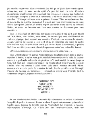 pas marché, voyez-vous. Vous savez mieux que moi qui ou quoi a écrit ce message en
minuscules, mais je vous avertis qu’il n’a pas été écrit en vain. Certaines
abominations et entreprises impies doivent être écrasées, et je pense que l’auteur de
ce message s’occupera d’Orne et d’Hutchinson. L’un de ces individus vous a écrit
autrefois : “N’évoquez rien que vous ne puissiez dominer.” Vous avez échoué une fois
déjà, peut-être de la même manière, et il se peut que votre propre magie noire cause
encore votre perte. Curwen, un homme ne peut falsifier la nature au-delà de certaines
limites, et toutes les horreurs que vous avez tramées se dresseront pour vous
anéantir. »
Mais ici le docteur fut interrompu par un cri convulsif de l’être qu’il avait devant
lui. Aux abois, sans recours, sans armes, et sachant que toute manifestation de
violence physique ferait accourir une douzaine d’infirmiers au secours du médecin,
Joseph Curwen eut recours à son vieil allié, et commença une série de gestes
cabalistiques avec ses deux index tandis que sa voix basse et caverneuse, à présent
libérée de son feint enrouement, clamait les premiers mots d’une redoutable formule.
« PER ADONAI ELOIM, ADONAI JEHOVA, ADONAI SABAOTH, METRATON… »
Mais Willett fut plus vif que lui. Alors même que les chiens dehors dans la cour se
mettaient à hurler, et qu’un vent glacé soufflait brusquement de la baie, le docteur
entreprit la psalmodie solennelle et rythmique qu’il avait décidé de mener jusqu’au
bout. Œil pour œil – magie pour magie – le résultat allait prouver que la leçon de
l’abîme avait été retenue ! Ainsi d’une voix claire Marinus Bicknell Willett
commença la seconde partie de la double formule dont la première avait fait surgir
l’auteur du message en minuscules – l’invocation secrète dont l’en-tête était la
« Queue du Dragon », signe du nœud descendant :
« OGTHROD AI’F
GLEB’-EE’H
YOG-SOTHOTH
’NGAH’NG AI’Y
ZHRO ! »
Au tout premier mot de Willett la formule déjà commencée du malade s’arrêta net.
Incapable de parler, le monstre fit avec ses bras des gestes désordonnés qui cessèrent
bientôt aussi. Lorsque le terrible nom de Yog-Sothoth fut prononcé, la hideuse
métamorphose s’annonça. Ce n’était pas une simple dissolution, mais une
252
 
