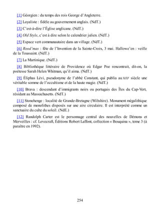 [1] Géorgien : du temps des rois George d’Angleterre.
[2] Loyaliste : fidèle au gouvernement anglais. (NdT.)
[3] C’est-à-dire l’Église anglicane. (NdT.)
[4] Old Style, c’est à dire selon le calendrier julien. (NdT.)
[5] Espace vert communautaire dans un village. (NdT.)
[6] Rood’mas : fête de l’Invention de la Sainte-Croix, 3 mai. Hallowe’en : veille
de la Toussaint. (NdT.)
[7] La Martinique. (NdT.)
[8] Bibliothèque littéraire de Providence où Edgar Poe rencontrait, dit-on, la
poétesse Sarah Helen Whitman, qu’il aima. (NdT.)
[9] Éliphas Lévi, pseudonyme de l’abbé Constant, qui publia au XIXe siècle une
véritable somme de l’occultisme et de la haute magie. (NdT.)
[10] Brava : descendant d’immigrants noirs ou portugais des Îles du Cap-Vert,
résidant au Massachusetts. (NdT.)
[11] Stonehenge : localité de Grande-Bretagne (Wiltshire). Monument mégalithique
composé de monolithes disposés sur une aire circulaire. Il est interprété comme un
sanctuaire du culte du soleil. (NdE.)
[12] Randolph Carter est le personnage central des nouvelles de Démons et
Merveilles : cf. Lovecraft, Éditions Robert Laffont, collection « Bouquina », tome 3 (à
paraître en 1992).
254
 