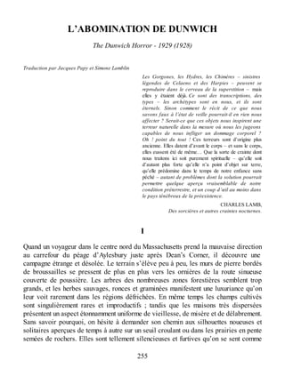 L’ABOMINATION DE DUNWICH
The Dunwich Horror - 1929 (1928)
Traduction par Jacques Papy et Simone Lamblin
Les Gorgones, les Hydres, les Chimères – sinistres
légendes de Celaeno et des Harpies – peuvent se
reproduire dans le cerveau de la superstition – mais
elles y étaient déjà. Ce sont des transcriptions, des
types – les archétypes sont en nous, et ils sont
éternels. Sinon comment le récit de ce que nous
savons faux à l’état de veille pourrait-il en rien nous
affecter ? Serait-ce que ces objets nous inspirent une
terreur naturelle dans la mesure où nous les jugeons
capables de nous infliger un dommage corporel ?
Oh ! point du tout ! Ces terreurs sont d’origine plus
ancienne. Elles datent d’avant le corps – et sans le corps,
elles eussent été de même… Que la sorte de crainte dont
nous traitons ici soit purement spirituelle – qu’elle soit
d’autant plus forte qu’elle n’a point d’objet sur terre,
qu’elle prédomine dans le temps de notre enfance sans
péché – autant de problèmes dont la solution pourrait
permettre quelque aperçu vraisemblable de notre
condition préterrestre, et un coup d’œil au moins dans
le pays ténébreux de la préexistence.
CHARLES LAMB,
Des sorcières et autres craintes nocturnes.
I
Quand un voyageur dans le centre nord du Massachusetts prend la mauvaise direction
au carrefour du péage d’Aylesbury juste après Dean’s Corner, il découvre une
campagne étrange et désolée. Le terrain s’élève peu à peu, les murs de pierre bordés
de broussailles se pressent de plus en plus vers les ornières de la route sinueuse
couverte de poussière. Les arbres des nombreuses zones forestières semblent trop
grands, et les herbes sauvages, ronces et graminées manifestent une luxuriance qu’on
leur voit rarement dans les régions défrichées. En même temps les champs cultivés
sont singulièrement rares et improductifs ; tandis que les maisons très dispersées
présentent un aspect étonnamment uniforme de vieillesse, de misère et de délabrement.
Sans savoir pourquoi, on hésite à demander son chemin aux silhouettes noueuses et
solitaires aperçues de temps à autre sur un seuil croulant ou dans les prairies en pente
semées de rochers. Elles sont tellement silencieuses et furtives qu’on se sent comme
255
 
