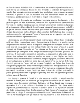 en face de choses défendues dont il vaut mieux ne pas se mêler. Quand une côte sur la
route révèle les collines au-dessus des bois profonds, le sentiment de vague malaise
grandit. Les sommets sont trop arrondis, trop symétriques pour évoquer un naturel
rassurant, et parfois le ciel fait ressortir avec une particulière netteté les cercles
bizarres de grandes colonnes de pierre dont la plupart sont couronnés.
Des gorges et des ravins de profondeur incertaine coupent la chaussée, et les
grossiers ponts de bois ne semblent jamais très sûrs. Quand la route redescend elle
traverse des étendues marécageuses qui inspirent une aversion instinctive et presque
de vraies craintes à la tombée de la nuit lorsque jacassent les engoulevents invisibles
et que les lucioles sortent en vols serrés pour danser au rythme insistant du pipeau
strident des crapauds-buffles. L’étroit ruban scintillant du Miskatonic dans son cours
supérieur rappelle curieusement l’image d’un serpent par ses méandres au pied des
collines en dôme où il prend sa source.
À mesure que les collines se rapprochent, on prend garde à leurs flancs boisés plus
qu’à leurs faîtes couronnés de pierre. Ils apparaissent si abrupts et si sombres qu’on
les préférerait à distance, mais il n’est pas de route pour leur échapper. Au-delà d’un
pont couvert on aperçoit un petit village blotti entre le cours d’eau et la pente
verticale de Round Mountain, et l’on s’étonne de la grappe de toits en croupe
pourrissants qui témoignent d’une époque architecturale plus ancienne que celle des
environs. Il n’est guère rassurant de constater, en regardant de plus près, que la
plupart des maisons sont désertes, tombent en ruine, et que l’église au clocher
effondré abrite maintenant le seul commerce, fort peu engageant, du hameau. On craint
de s’aventurer dans le ténébreux tunnel du pont, mais il n’y a pas moyen de l’éviter.
Une fois parvenu de l’autre côté, on ne peut s’empêcher de flairer dans la rue du
village la vague présence d’une odeur maligne, comme celle de la putréfaction et de la
moisissure accumulées au cours des siècles. C’est toujours un soulagement de quitter
cet endroit en suivant la route étroite qui longe la base des collines et franchit la
plaine pour rejoindre enfin le péage d’Aylesbury. Plus tard on apprendra peut-être
qu’on a traversé Dunwich.
Les étrangers passent à Dunwich le plus rarement possible, et depuis certains
moments d’horreur, tous les écriteaux qui indiquaient sa direction ont été abattus. Le
paysage, selon les canons esthétiques habituels, est d’une beauté peu commune ;
néanmoins il n’y a pas affluence d’artistes ou de touristes l’été. Deux siècles
auparavant, quand la race des sorcières, le culte de Satan et les mystérieux habitants
des forêts n’étaient pas objets de plaisanteries, c’était l’usage d’invoquer des motifs
pour éviter le village. À notre époque raisonnable – car l’abomination de Dunwich en
1928 a été étouffée par ceux qui eurent à cœur de préserver la paix de la ville et du
256
 