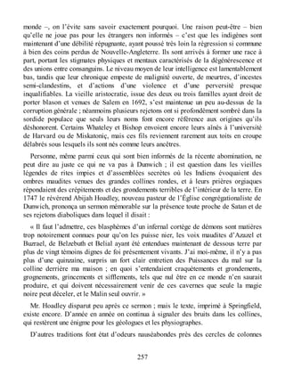 monde –, on l’évite sans savoir exactement pourquoi. Une raison peut-être – bien
qu’elle ne joue pas pour les étrangers non informés – c’est que les indigènes sont
maintenant d’une débilité répugnante, ayant poussé très loin la régression si commune
à bien des coins perdus de Nouvelle-Angleterre. Ils sont arrivés à former une race à
part, portant les stigmates physiques et mentaux caractérisés de la dégénérescence et
des unions entre consanguins. Le niveau moyen de leur intelligence est lamentablement
bas, tandis que leur chronique empeste de malignité ouverte, de meurtres, d’incestes
semi-clandestins, et d’actions d’une violence et d’une perversité presque
inqualifiables. La vieille aristocratie, issue des deux ou trois familles ayant droit de
porter blason et venues de Salem en 1692, s’est maintenue un peu au-dessus de la
corruption générale ; néanmoins plusieurs rejetons ont si profondément sombré dans la
sordide populace que seuls leurs noms font encore référence aux origines qu’ils
déshonorent. Certains Whateley et Bishop envoient encore leurs aînés à l’université
de Harvard ou de Miskatoniç, mais ces fils reviennent rarement aux toits en croupe
délabrés sous lesquels ils sont nés comme leurs ancêtres.
Personne, même parmi ceux qui sont bien informés de la récente abomination, ne
peut dire au juste ce qui ne va pas à Dunwich ; il est question dans les vieilles
légendes de rites impies et d’assemblées secrètes où les Indiens évoquaient des
ombres maudites venues des grandes collines rondes, et à leurs prières orgiaques
répondaient des crépitements et des grondements terribles de l’intérieur de la terre. En
1747 le révérend Abijah Hoadley, nouveau pasteur de l’Église congrégationaliste de
Dunwich, prononça un sermon mémorable sur la présence toute proche de Satan et de
ses rejetons diaboliques dans lequel il disait :
« Il faut l’admettre, ces blasphèmes d’un infernal cortège de démons sont matières
trop notoirement connues pour qu’on les puisse nier, les voix maudites d’Azazel et
Buzrael, de Belzebuth et Belial ayant été entendues maintenant de dessous terre par
plus de vingt témoins dignes de foi présentement vivants. J’ai moi-même, il n’y a pas
plus d’une quinzaine, surpris un fort clair entretien des Puissances du mal sur la
colline derrière ma maison ; en quoi s’entendaient craquètements et grondements,
grognements, grincements et sifflements, tels que nul être en ce monde n’en saurait
produire, et qui doivent nécessairement venir de ces cavernes que seule la magie
noire peut déceler, et le Malin seul ouvrir. »
Mr. Hoadley disparut peu après ce sermon ; mais le texte, imprimé à Springfield,
existe encore. D’année en année on continua à signaler des bruits dans les collines,
qui restèrent une énigme pour les géologues et les physiographes.
D’autres traditions font état d’odeurs nauséabondes près des cercles de colonnes
257
 