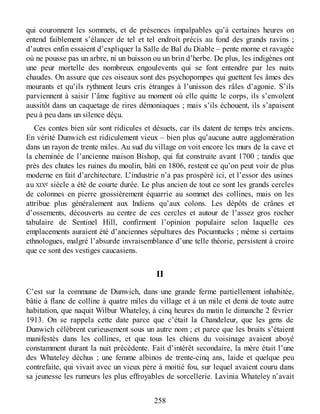 qui couronnent les sommets, et de présences impalpables qu’à certaines heures on
entend faiblement s’élancer de tel et tel endroit précis au fond des grands ravins ;
d’autres enfin essaient d’expliquer la Salle de Bal du Diable – pente morne et ravagée
où ne pousse pas un arbre, ni un buisson ou un brin d’herbe. De plus, les indigènes ont
une peur mortelle des nombreux engoulevents qui se font entendre par les nuits
chaudes. On assure que ces oiseaux sont des psychopompes qui guettent les âmes des
mourants et qu’ils rythment leurs cris étranges à l’unisson des râles d’agonie. S’ils
parviennent à saisir l’âme fugitive au moment où elle quitte le corps, ils s’envolent
aussitôt dans un caquetage de rires démoniaques ; mais s’ils échouent, ils s’apaisent
peu à peu dans un silence déçu.
Ces contes bien sûr sont ridicules et désuets, car ils datent de temps très anciens.
En vérité Dunwich est ridiculement vieux – bien plus qu’aucune autre agglomération
dans un rayon de trente miles. Au sud du village on voit encore les murs de la cave et
la cheminée de l’ancienne maison Bishop, qui fut construite avant 1700 ; tandis que
près des chutes les ruines du moulin, bâti en 1806, restent ce qu’on peut voir de plus
moderne en fait d’architecture. L’industrie n’a pas prospéré ici, et l’essor des usines
au XIXe siècle a été de courte durée. Le plus ancien de tout ce sont les grands cercles
de colonnes en pierre grossièrement équarrie au sommet des collines, mais on les
attribue plus généralement aux Indiens qu’aux colons. Les dépôts de crânes et
d’ossements, découverts au centre de ces cercles et autour de l’assez gros rocher
tabulaire de Sentinel Hill, confirment l’opinion populaire selon laquelle ces
emplacements auraient été d’anciennes sépultures des Pocumtucks ; même si certains
ethnologues, malgré l’absurde invraisemblance d’une telle théorie, persistent à croire
que ce sont des vestiges caucasiens.
II
C’est sur la commune de Dunwich, dans une grande ferme partiellement inhabitée,
bâtie à flanc de colline à quatre miles du village et à un mile et demi de toute autre
habitation, que naquit Wilbur Whateley, à cinq heures du matin le dimanche 2 février
1913. On se rappela cette date parce que c’était la Chandeleur, que les gens de
Dunwich célèbrent curieusement sous un autre nom ; et parce que les bruits s’étaient
manifestés dans les collines, et que tous les chiens du voisinage avaient aboyé
constamment durant la nuit précédente. Fait d’intérêt secondaire, la mère était l’une
des Whateley déchus ; une femme albinos de trente-cinq ans, laide et quelque peu
contrefaite, qui vivait avec un vieux père à moitié fou, sur lequel avaient couru dans
sa jeunesse les rumeurs les plus effroyables de sorcellerie. Lavinia Whateley n’avait
258
 