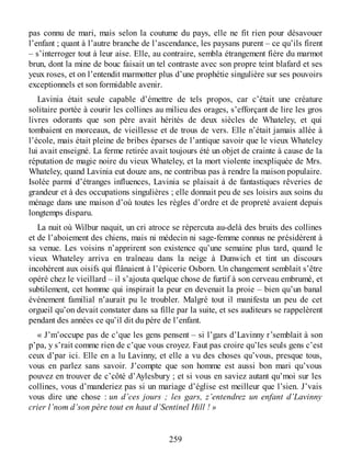 pas connu de mari, mais selon la coutume du pays, elle ne fit rien pour désavouer
l’enfant ; quant à l’autre branche de l’ascendance, les paysans purent – ce qu’ils firent
– s’interroger tout à leur aise. Elle, au contraire, sembla étrangement fière du marmot
brun, dont la mine de bouc faisait un tel contraste avec son propre teint blafard et ses
yeux roses, et on l’entendit marmotter plus d’une prophétie singulière sur ses pouvoirs
exceptionnels et son formidable avenir.
Lavinia était seule capable d’émettre de tels propos, car c’était une créature
solitaire portée à courir les collines au milieu des orages, s’efforçant de lire les gros
livres odorants que son père avait hérités de deux siècles de Whateley, et qui
tombaient en morceaux, de vieillesse et de trous de vers. Elle n’était jamais allée à
l’école, mais était pleine de bribes éparses de l’antique savoir que le vieux Whateley
lui avait enseigné. La ferme retirée avait toujours été un objet de crainte à cause de la
réputation de magie noire du vieux Whateley, et la mort violente inexpliquée de Mrs.
Whateley, quand Lavinia eut douze ans, ne contribua pas à rendre la maison populaire.
Isolée parmi d’étranges influences, Lavinia se plaisait à de fantastiques rêveries de
grandeur et à des occupations singulières ; elle donnait peu de ses loisirs aux soins du
ménage dans une maison d’où toutes les règles d’ordre et de propreté avaient depuis
longtemps disparu.
La nuit où Wilbur naquit, un cri atroce se répercuta au-delà des bruits des collines
et de l’aboiement des chiens, mais ni médecin ni sage-femme connus ne présidèrent à
sa venue. Les voisins n’apprirent son existence qu’une semaine plus tard, quand le
vieux Whateley arriva en traîneau dans la neige à Dunwich et tint un discours
incohérent aux oisifs qui flânaient à l’épicerie Osborn. Un changement semblait s’être
opéré chez le vieillard – il s’ajouta quelque chose de furtif à son cerveau embrumé, et
subtilement, cet homme qui inspirait la peur en devenait la proie – bien qu’un banal
événement familial n’aurait pu le troubler. Malgré tout il manifesta un peu de cet
orgueil qu’on devait constater dans sa fille par la suite, et ses auditeurs se rappelèrent
pendant des années ce qu’il dit du père de l’enfant.
« J’m’occupe pas de c’que les gens pensent – si l’gars d’Lavinny r’semblait à son
p’pa, y s’rait comme rien de c’que vous croyez. Faut pas croire qu’les seuls gens c’est
ceux d’par ici. Elle en a lu Lavinny, et elle a vu des choses qu’vous, presque tous,
vous en parlez sans savoir. J’compte que son homme est aussi bon mari qu’vous
pouvez en trouver de c’côté d’Aylesbury ; et si vous en saviez autant qu’moi sur les
collines, vous d’manderiez pas si un mariage d’église est meilleur que l’sien. J’vais
vous dire une chose : un d’ces jours ; les gars, z’entendrez un enfant d’Lavinny
crier l’nom d’son père tout en haut d’Sentinel Hill ! »
259
 
